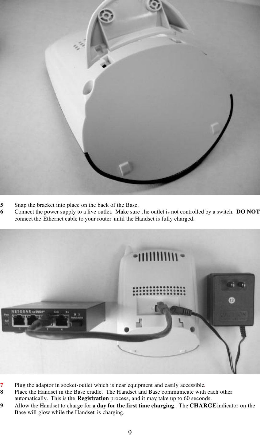      9   5 Snap the bracket into place on the back of the Base.   6 Connect the power supply to a live outlet.  Make sure t he outlet is not controlled by a switch.  DO NOT connect the  Ethernet cable to your router  until the Handset is fully charged.    7 Plug the adaptor in socket-outlet which is near equipment and easily accessible. 8 Place the Handset in the Base cradle.  The Handset and Base communicate with each other automatically.  This is the  Registration process, and it may take up to 60 seconds. 9 Allow the Handset to charge for a day for the first time charging.  The CHARGE indicator on the Base will glow while the Handset is charging. 