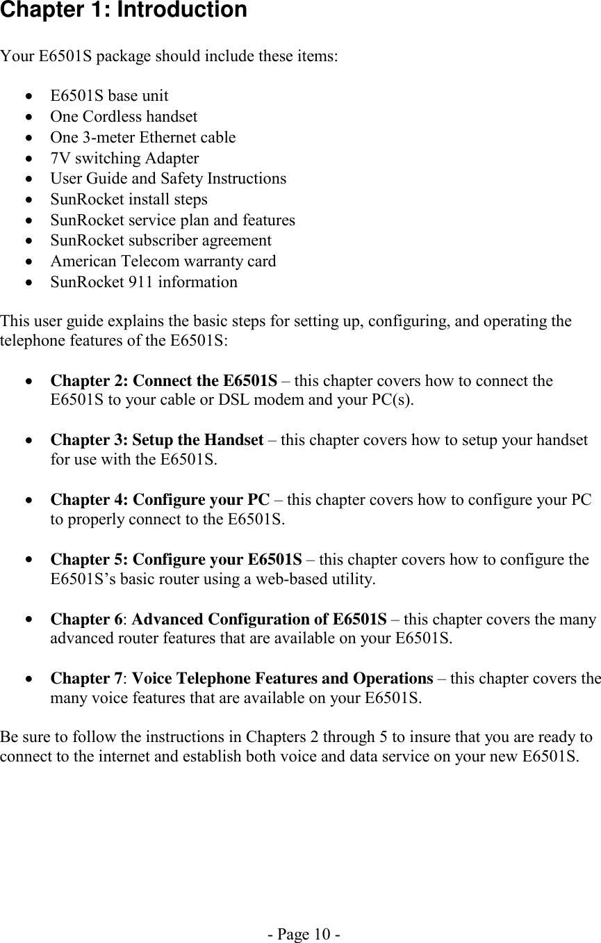 - Page 10 - Chapter 1: Introduction  Your E6501S package should include these items:  •  E6501S base unit •  One Cordless handset •  One 3-meter Ethernet cable •  7V switching Adapter •  User Guide and Safety Instructions •  SunRocket install steps •  SunRocket service plan and features •  SunRocket subscriber agreement •  American Telecom warranty card •  SunRocket 911 information  This user guide explains the basic steps for setting up, configuring, and operating the telephone features of the E6501S:  •  Chapter 2: Connect the E6501S – this chapter covers how to connect the E6501S to your cable or DSL modem and your PC(s).  •  Chapter 3: Setup the Handset – this chapter covers how to setup your handset for use with the E6501S.   •  Chapter 4: Configure your PC – this chapter covers how to configure your PC to properly connect to the E6501S.  •  Chapter 5: Configure your E6501S – this chapter covers how to configure the E6501S’s basic router using a web-based utility.  •  Chapter 6: Advanced Configuration of E6501S – this chapter covers the many advanced router features that are available on your E6501S.  •  Chapter 7: Voice Telephone Features and Operations – this chapter covers the many voice features that are available on your E6501S.  Be sure to follow the instructions in Chapters 2 through 5 to insure that you are ready to connect to the internet and establish both voice and data service on your new E6501S.  