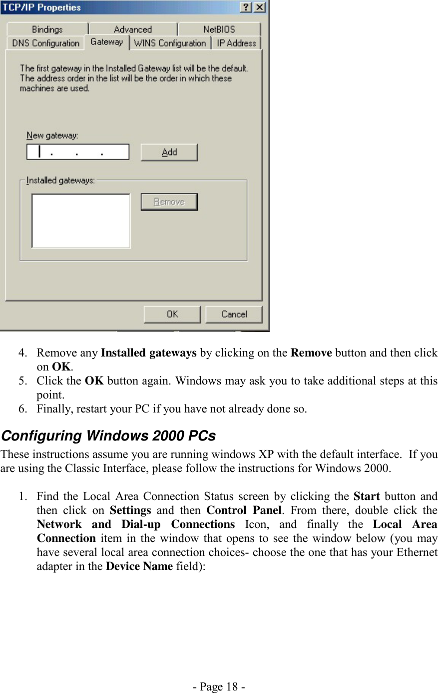 - Page 18 -   4. Remove any Installed gateways by clicking on the Remove button and then click on OK. 5. Click the OK button again. Windows may ask you to take additional steps at this point. 6.  Finally, restart your PC if you have not already done so. Configuring Windows 2000 PCs These instructions assume you are running windows XP with the default interface.  If you are using the Classic Interface, please follow the instructions for Windows 2000.  1.  Find the Local Area Connection Status screen by clicking the Start button and then click on Settings and then Control Panel. From there, double click the Network and Dial-up Connections Icon, and finally the Local Area Connection item in the window that opens to see the window below (you may have several local area connection choices- choose the one that has your Ethernet adapter in the Device Name field):  