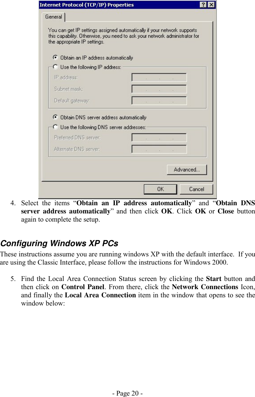 - Page 20 -   4.  Select the items “Obtain an IP address automatically” and “Obtain DNS server address automatically” and then click OK. Click OK or Close button again to complete the setup.  Configuring Windows XP PCs These instructions assume you are running windows XP with the default interface.  If you are using the Classic Interface, please follow the instructions for Windows 2000.  5.  Find the Local Area Connection Status screen by clicking the Start button and then click on Control Panel. From there, click the Network Connections Icon, and finally the Local Area Connection item in the window that opens to see the window below:  