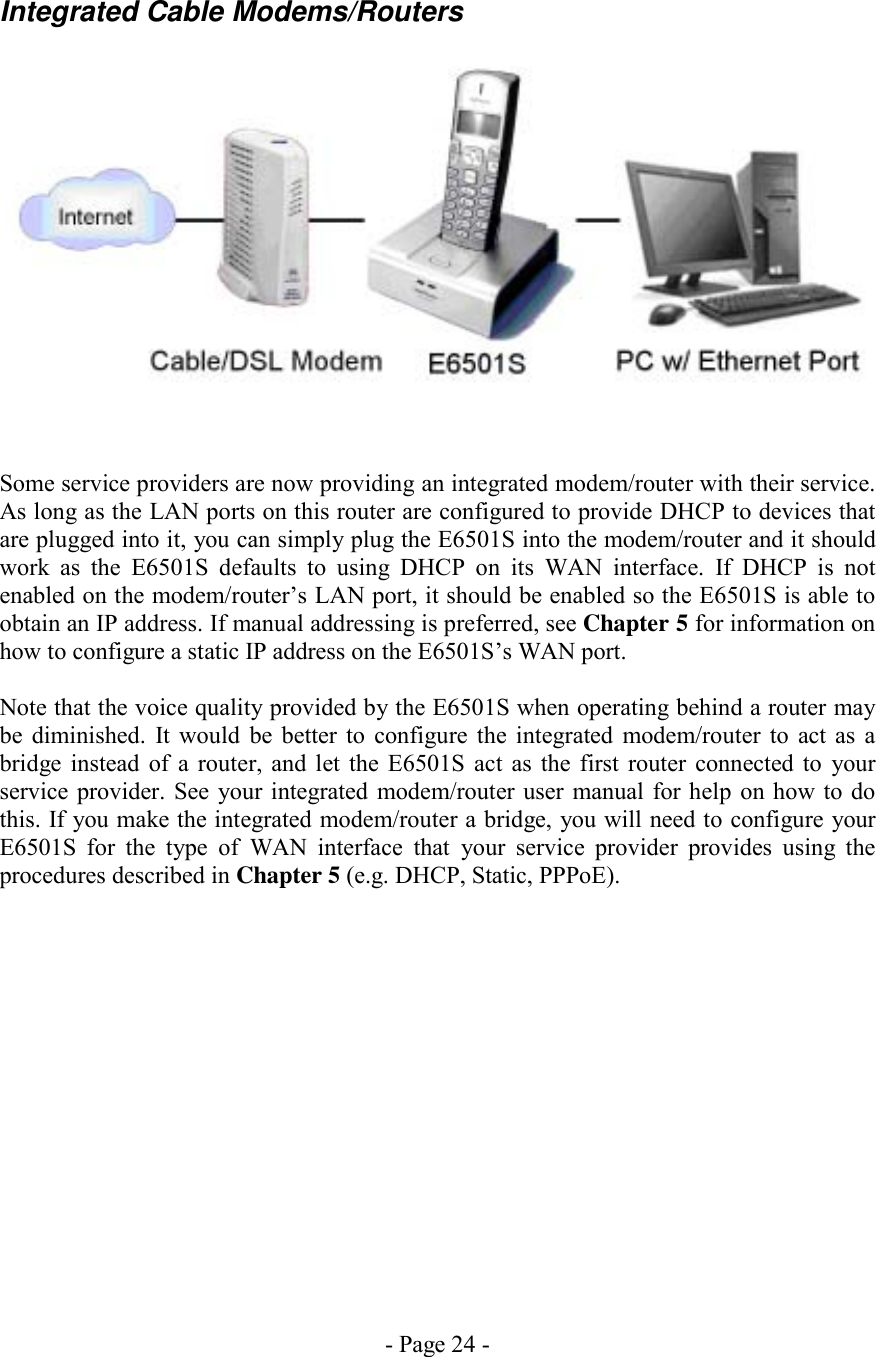 - Page 24 - Integrated Cable Modems/Routers    Some service providers are now providing an integrated modem/router with their service. As long as the LAN ports on this router are configured to provide DHCP to devices that are plugged into it, you can simply plug the E6501S into the modem/router and it should work as the E6501S defaults to using DHCP on its WAN interface. If DHCP is not enabled on the modem/router’s LAN port, it should be enabled so the E6501S is able to obtain an IP address. If manual addressing is preferred, see Chapter 5 for information on how to configure a static IP address on the E6501S’s WAN port.  Note that the voice quality provided by the E6501S when operating behind a router may be diminished. It would be better to configure the integrated modem/router to act as a bridge instead of a router, and let the E6501S act as the first router connected to your service provider. See your integrated modem/router user manual for help on how to do this. If you make the integrated modem/router a bridge, you will need to configure your E6501S for the type of WAN interface that your service provider provides using the procedures described in Chapter 5 (e.g. DHCP, Static, PPPoE). 