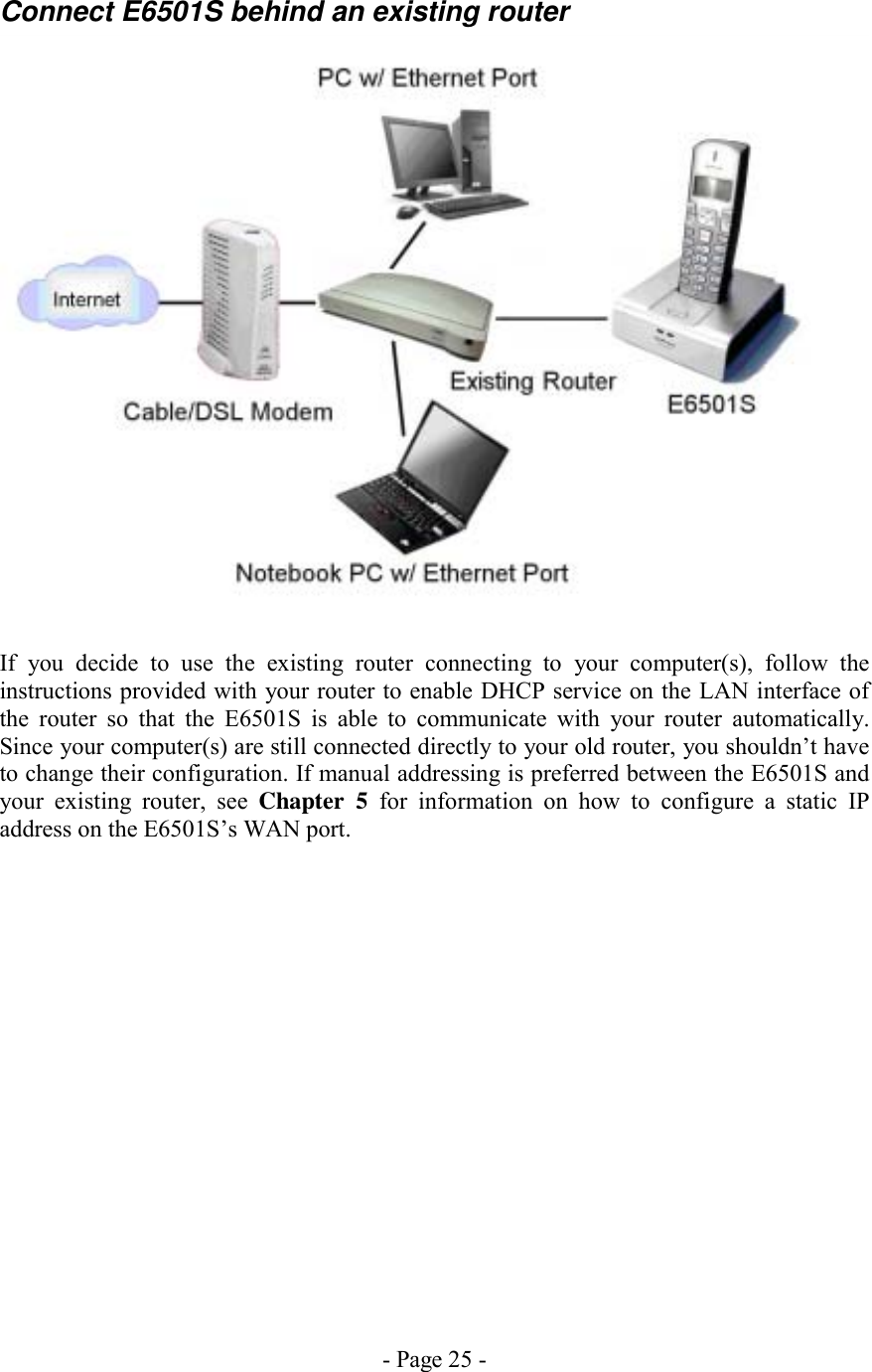 - Page 25 - Connect E6501S behind an existing router   If you decide to use the existing router connecting to your computer(s), follow the instructions provided with your router to enable DHCP service on the LAN interface of the router so that the E6501S is able to communicate with your router automatically. Since your computer(s) are still connected directly to your old router, you shouldn’t have to change their configuration. If manual addressing is preferred between the E6501S and your existing router, see Chapter 5 for information on how to configure a static IP address on the E6501S’s WAN port.  