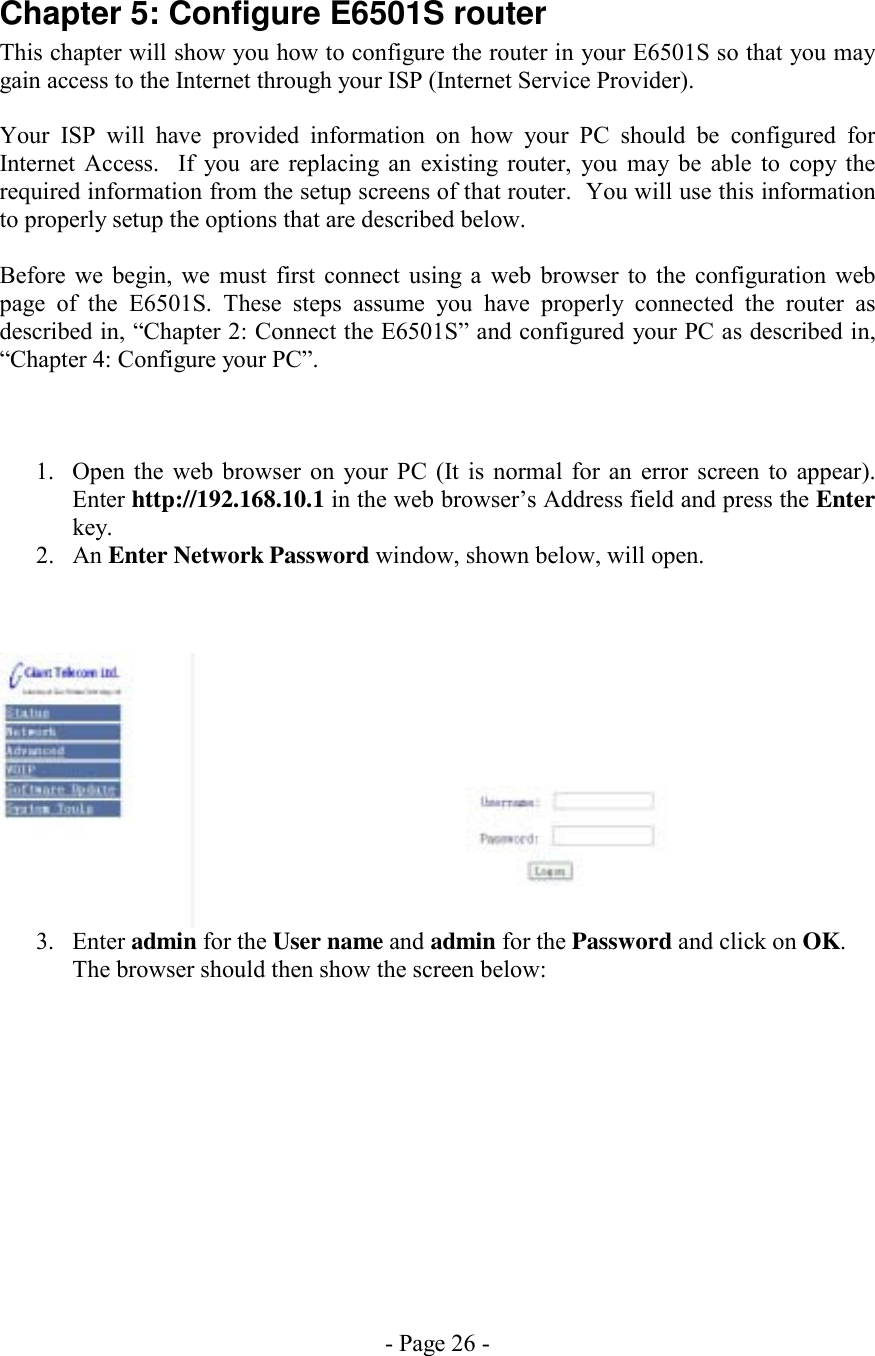 - Page 26 - Chapter 5: Configure E6501S router This chapter will show you how to configure the router in your E6501S so that you may gain access to the Internet through your ISP (Internet Service Provider).   Your ISP will have provided information on how your PC should be configured for Internet Access.  If you are replacing an existing router, you may be able to copy the required information from the setup screens of that router.  You will use this information to properly setup the options that are described below.  Before we begin, we must first connect using a web browser to the configuration web page of the E6501S. These steps assume you have properly connected the router as described in, “Chapter 2: Connect the E6501S” and configured your PC as described in, “Chapter 4: Configure your PC”.    1.  Open the web browser on your PC (It is normal for an error screen to appear). Enter http://192.168.10.1 in the web browser’s Address field and press the Enter key. 2. An Enter Network Password window, shown below, will open.      3. Enter admin for the User name and admin for the Password and click on OK. The browser should then show the screen below:   