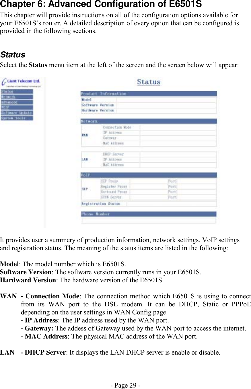 - Page 29 - Chapter 6: Advanced Configuration of E6501S This chapter will provide instructions on all of the configuration options available for your E6501S’s router. A detailed description of every option that can be configured is provided in the following sections.  Status Select the Status menu item at the left of the screen and the screen below will appear:    It provides user a summery of production information, network settings, VoIP settings and registration status. The meaning of the status items are listed in the following:  Model: The model number which is E6501S. Software Version: The software version currently runs in your E6501S. Hardward Version: The hardware version of the E6501S.  WAN  - Connection Mode: The connection method which E6501S is using to connect from its WAN port to the DSL modem. It can be DHCP, Static or PPPoE depending on the user settings in WAN Config page.   - IP Address: The IP address used by the WAN port.  - Gateway: The addess of Gateway used by the WAN port to access the internet.   - MAC Address: The physical MAC address of the WAN port.  LAN  - DHCP Server: It displays the LAN DHCP server is enable or disable. 