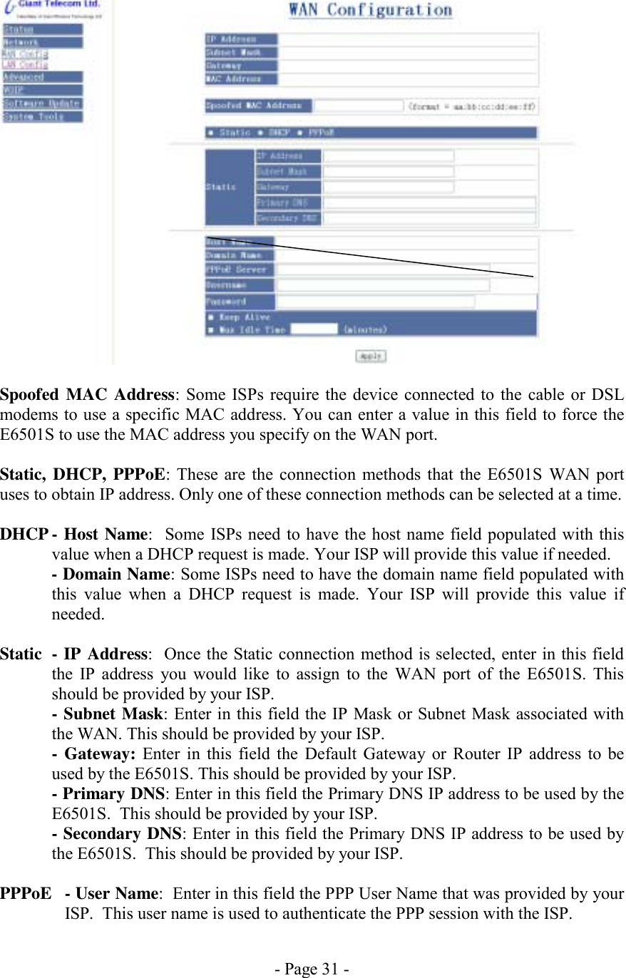 - Page 31 -   Spoofed MAC Address: Some ISPs require the device connected to the cable or DSL modems to use a specific MAC address. You can enter a value in this field to force the E6501S to use the MAC address you specify on the WAN port.  Static, DHCP, PPPoE: These are the connection methods that the E6501S WAN port uses to obtain IP address. Only one of these connection methods can be selected at a time.  DHCP - Host Name:  Some ISPs need to have the host name field populated with this value when a DHCP request is made. Your ISP will provide this value if needed. - Domain Name: Some ISPs need to have the domain name field populated with this value when a DHCP request is made. Your ISP will provide this value if needed.  Static  - IP Address:  Once the Static connection method is selected, enter in this field the IP address you would like to assign to the WAN port of the E6501S. This should be provided by your ISP. - Subnet Mask: Enter in this field the IP Mask or Subnet Mask associated with the WAN. This should be provided by your ISP. - Gateway: Enter in this field the Default Gateway or Router IP address to be used by the E6501S. This should be provided by your ISP. - Primary DNS: Enter in this field the Primary DNS IP address to be used by the E6501S.  This should be provided by your ISP. - Secondary DNS: Enter in this field the Primary DNS IP address to be used by the E6501S.  This should be provided by your ISP.  PPPoE  - User Name:  Enter in this field the PPP User Name that was provided by your ISP.  This user name is used to authenticate the PPP session with the ISP. 