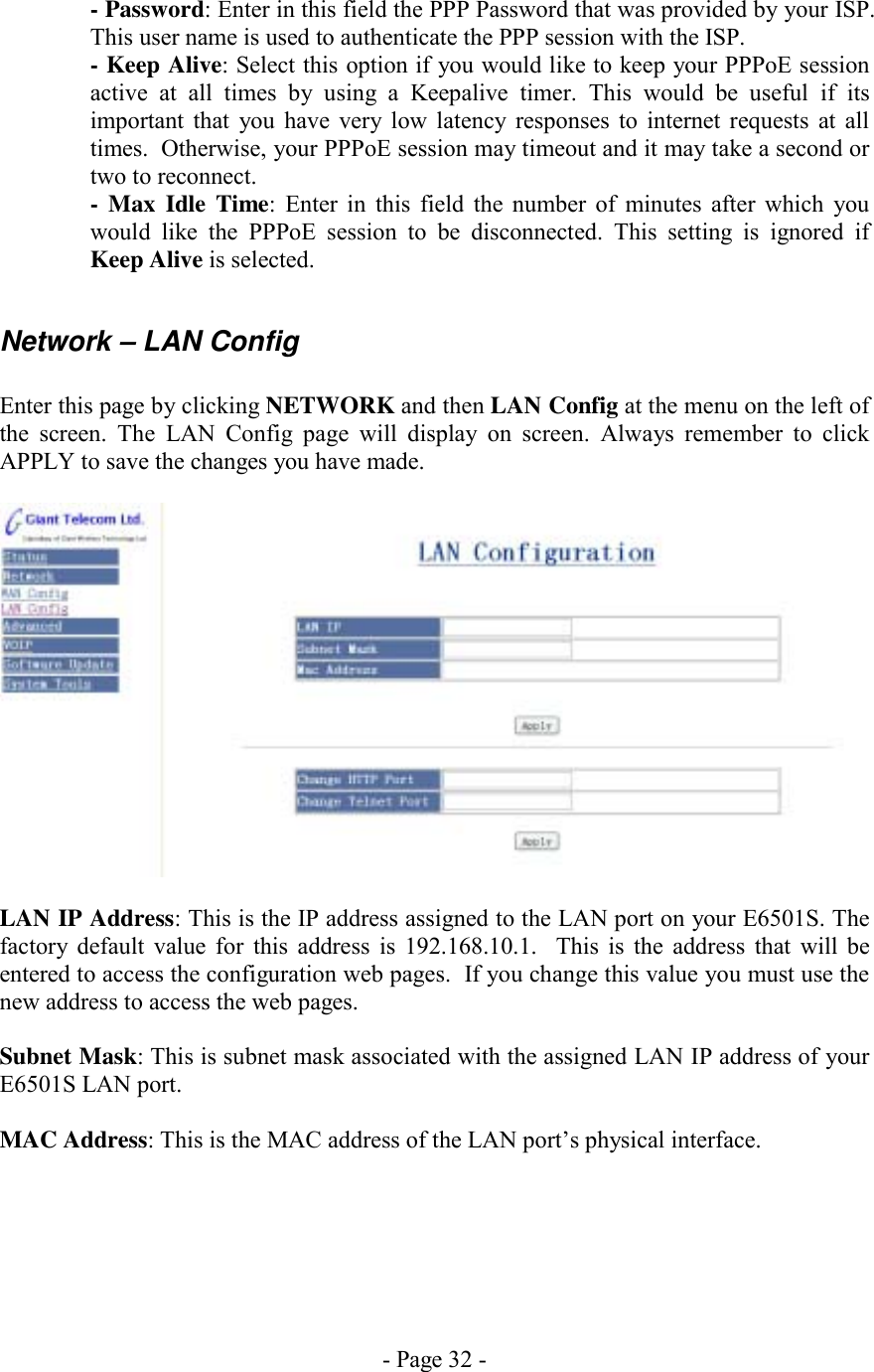 - Page 32 - - Password: Enter in this field the PPP Password that was provided by your ISP.  This user name is used to authenticate the PPP session with the ISP. - Keep Alive: Select this option if you would like to keep your PPPoE session active at all times by using a Keepalive timer. This would be useful if its important that you have very low latency responses to internet requests at all times.  Otherwise, your PPPoE session may timeout and it may take a second or two to reconnect. - Max Idle Time: Enter in this field the number of minutes after which you would like the PPPoE session to be disconnected. This setting is ignored if Keep Alive is selected.  Network – LAN Config  Enter this page by clicking NETWORK and then LAN Config at the menu on the left of the screen. The LAN Config page will display on screen. Always remember to click APPLY to save the changes you have made.    LAN IP Address: This is the IP address assigned to the LAN port on your E6501S. The factory default value for this address is 192.168.10.1.  This is the address that will be entered to access the configuration web pages.  If you change this value you must use the new address to access the web pages.  Subnet Mask: This is subnet mask associated with the assigned LAN IP address of your E6501S LAN port.  MAC Address: This is the MAC address of the LAN port’s physical interface.      