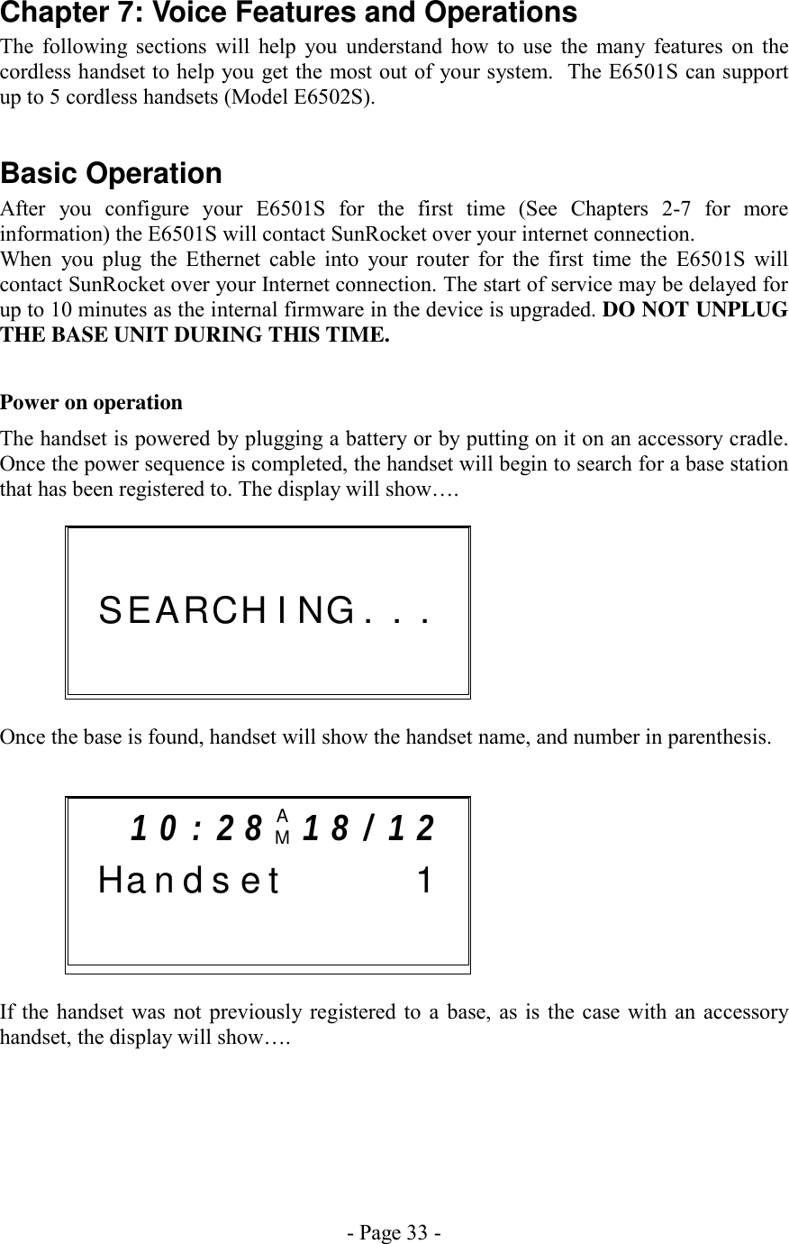 - Page 33 - Chapter 7: Voice Features and Operations The following sections will help you understand how to use the many features on the cordless handset to help you get the most out of your system.  The E6501S can support up to 5 cordless handsets (Model E6502S).  Basic Operation After you configure your E6501S for the first time (See Chapters 2-7 for more information) the E6501S will contact SunRocket over your internet connection. When you plug the Ethernet cable into your router for the first time the E6501S will contact SunRocket over your Internet connection. The start of service may be delayed for up to 10 minutes as the internal firmware in the device is upgraded. DO NOT UNPLUG THE BASE UNIT DURING THIS TIME.   Power on operation The handset is powered by plugging a battery or by putting on it on an accessory cradle.  Once the power sequence is completed, the handset will begin to search for a base station that has been registered to. The display will show….      Once the base is found, handset will show the handset name, and number in parenthesis.     If the handset was not previously registered to a base, as is the case with an accessory handset, the display will show….     1 0 : 2 8 AM  1 8 / 1 2    H a n d s e t        1                              S E AR C H  I  NG . . .              