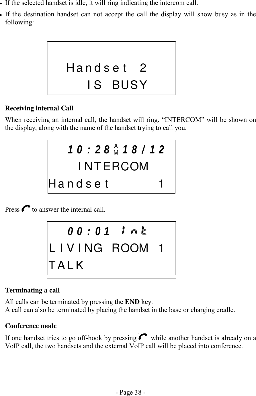 - Page 38 - •  If the selected handset is idle, it will ring indicating the intercom call. •  If the destination handset can not accept the call the display will show busy as in the following:       Receiving internal Call When receiving an internal call, the handset will ring. “INTERCOM” will be shown on the display, along with the name of the handset trying to call you.       Press   to answer the internal call.        Terminating a call All calls can be terminated by pressing the END key. A call can also be terminated by placing the handset in the base or charging cradle.  Conference mode If one handset tries to go off-hook by pressing    while another handset is already on a VoIP call, the two handsets and the external VoIP call will be placed into conference.    0 0 : 0 1     L I V I N G ROOM1T A L K      1 0 : 2 8 AM1 8 / 1 2    I N TERCOM H a n d s e t   1               H a n d s e t 2   I S BUSY