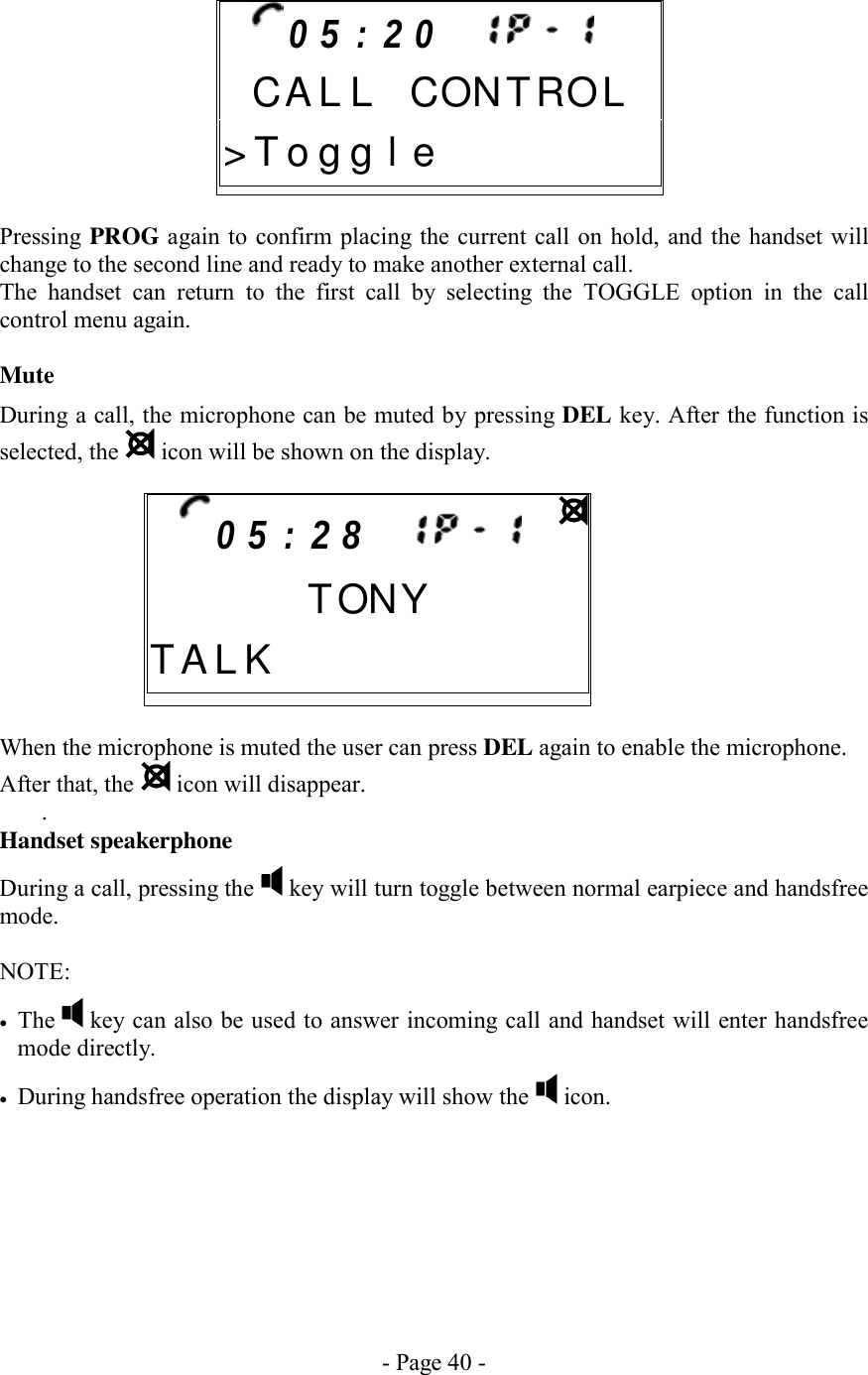 - Page 40 -       Pressing PROG again to confirm placing the current call on hold, and the handset will change to the second line and ready to make another external call. The handset can return to the first call by selecting the TOGGLE option in the call control menu again.   Mute During a call, the microphone can be muted by pressing DEL key. After the function is selected, the   icon will be shown on the display.       When the microphone is muted the user can press DEL again to enable the microphone.  After that, the   icon will disappear. . Handset speakerphone During a call, pressing the   key will turn toggle between normal earpiece and handsfree mode.  NOTE:   •  The   key can also be used to answer incoming call and handset will enter handsfree mode directly. •  During handsfree operation the display will show the   icon.   0 5 : 2 0        C A L L CONTROL&gt; T o g g l e 0 5 : 2 8            TONYT A L K          