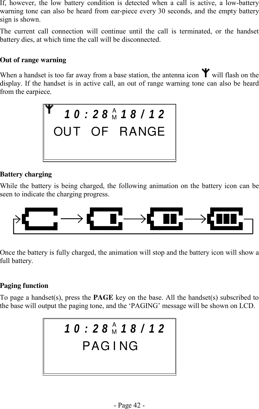 - Page 42 - If, however, the low battery condition is detected when a call is active, a low-battery warning tone can also be heard from ear-piece every 30 seconds, and the empty battery sign is shown. The current call connection will continue until the call is terminated, or the handset battery dies, at which time the call will be disconnected.  Out of range warning When a handset is too far away from a base station, the antenna icon   will flash on the display. If the handset is in active call, an out of range warning tone can also be heard from the earpiece.       Battery charging While the battery is being charged, the following animation on the battery icon can be seen to indicate the charging progress.    Once the battery is fully charged, the animation will stop and the battery icon will show a full battery.   Paging function To page a handset(s), press the PAGE key on the base. All the handset(s) subscribed to the base will output the paging tone, and the ‘PAGING’ message will be shown on LCD.        1 0 : 2 8 AM1 8 / 1 2     P AG I NG       1 0 : 2 8 AM1 8 / 1 2   OU T  OF RANGE      