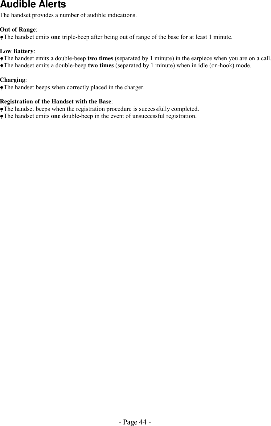 - Page 44 - Audible Alerts The handset provides a number of audible indications.  Out of Range: ●The handset emits one triple-beep after being out of range of the base for at least 1 minute.  Low Battery: ●The handset emits a double-beep two times (separated by 1 minute) in the earpiece when you are on a call. ●The handset emits a double-beep two times (separated by 1 minute) when in idle (on-hook) mode.  Charging: ●The handset beeps when correctly placed in the charger.  Registration of the Handset with the Base: ●The handset beeps when the registration procedure is successfully completed. ●The handset emits one double-beep in the event of unsuccessful registration.   