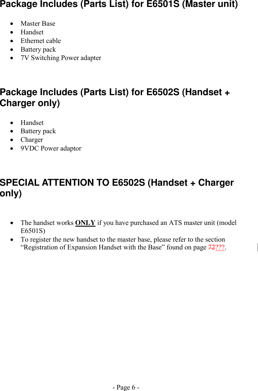 - Page 6 - Package Includes (Parts List) for E6501S (Master unit)  •  Master Base •  Handset •  Ethernet cable •  Battery pack •  7V Switching Power adapter  Package Includes (Parts List) for E6502S (Handset + Charger only)  •  Handset •  Battery pack •  Charger •  9VDC Power adaptor  SPECIAL ATTENTION TO E6502S (Handset + Charger only)  •  The handset works ONLY if you have purchased an ATS master unit (model E6501S) •  To register the new handset to the master base, please refer to the section “Registration of Expansion Handset with the Base” found on page 72???. 