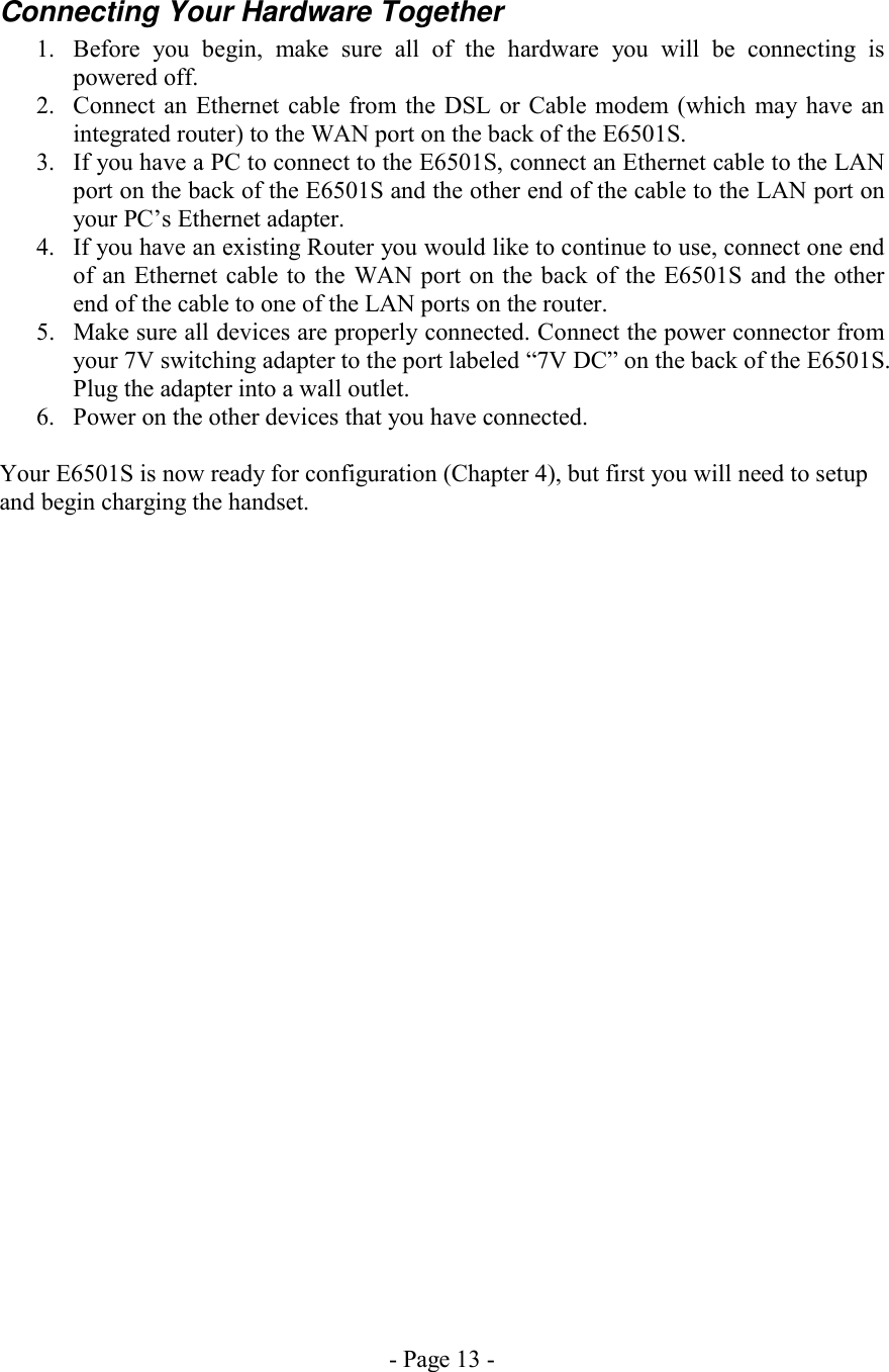 - Page 13 - Connecting Your Hardware Together 1.  Before you begin, make sure all of the hardware you will be connecting is powered off. 2.  Connect an Ethernet cable from the DSL or Cable modem (which may have an integrated router) to the WAN port on the back of the E6501S. 3.  If you have a PC to connect to the E6501S, connect an Ethernet cable to the LAN port on the back of the E6501S and the other end of the cable to the LAN port on your PC’s Ethernet adapter. 4.  If you have an existing Router you would like to continue to use, connect one end of an Ethernet cable to the WAN port on the back of the E6501S and the other end of the cable to one of the LAN ports on the router.  5.  Make sure all devices are properly connected. Connect the power connector from your 7V switching adapter to the port labeled “7V DC” on the back of the E6501S. Plug the adapter into a wall outlet. 6.  Power on the other devices that you have connected.  Your E6501S is now ready for configuration (Chapter 4), but first you will need to setup and begin charging the handset. 