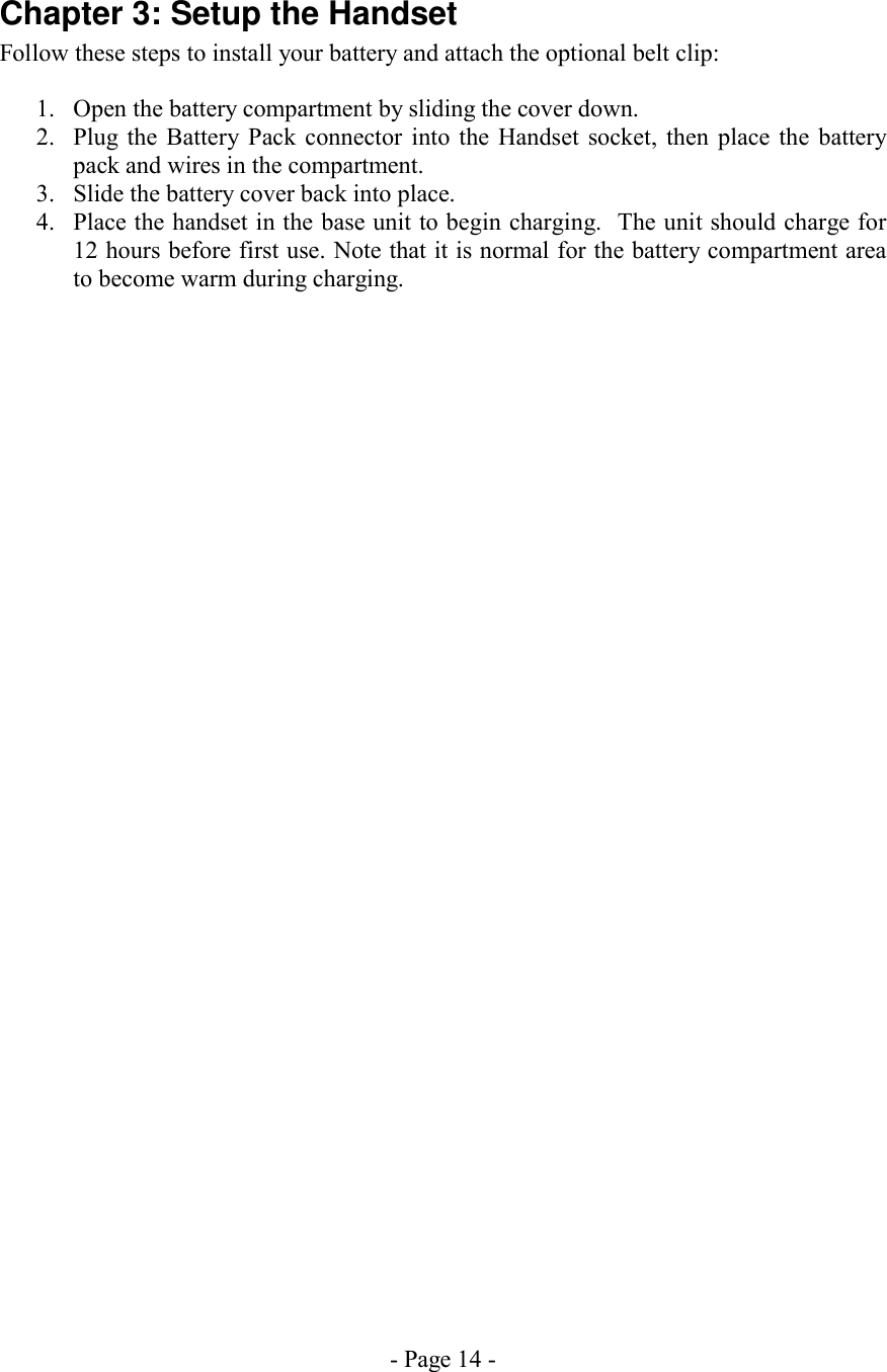 - Page 14 - Chapter 3: Setup the Handset Follow these steps to install your battery and attach the optional belt clip:  1.  Open the battery compartment by sliding the cover down. 2.  Plug the Battery Pack connector into the Handset socket, then place the battery pack and wires in the compartment. 3.  Slide the battery cover back into place. 4.  Place the handset in the base unit to begin charging.  The unit should charge for 12 hours before first use. Note that it is normal for the battery compartment area to become warm during charging. 
