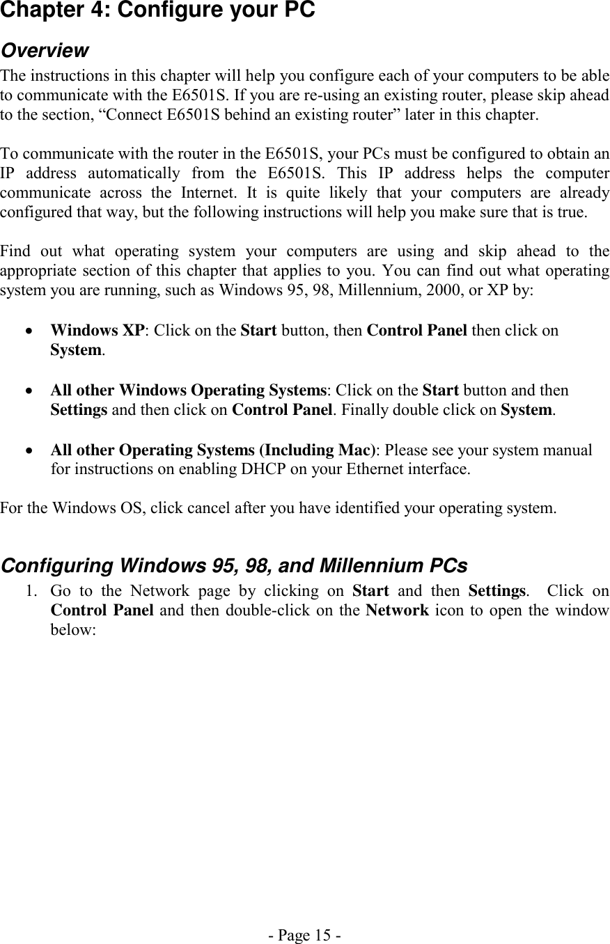 - Page 15 - Chapter 4: Configure your PC Overview The instructions in this chapter will help you configure each of your computers to be able to communicate with the E6501S. If you are re-using an existing router, please skip ahead to the section, “Connect E6501S behind an existing router” later in this chapter.  To communicate with the router in the E6501S, your PCs must be configured to obtain an IP address automatically from the E6501S. This IP address helps the computer communicate across the Internet. It is quite likely that your computers are already configured that way, but the following instructions will help you make sure that is true.  Find out what operating system your computers are using and skip ahead to the appropriate section of this chapter that applies to you. You can find out what operating system you are running, such as Windows 95, 98, Millennium, 2000, or XP by:  •  Windows XP: Click on the Start button, then Control Panel then click on System.  •  All other Windows Operating Systems: Click on the Start button and then Settings and then click on Control Panel. Finally double click on System.  •  All other Operating Systems (Including Mac): Please see your system manual for instructions on enabling DHCP on your Ethernet interface.  For the Windows OS, click cancel after you have identified your operating system.  Configuring Windows 95, 98, and Millennium PCs 1.  Go to the Network page by clicking on Start and then Settings.  Click on Control Panel and then double-click on the Network icon to open the window below:  