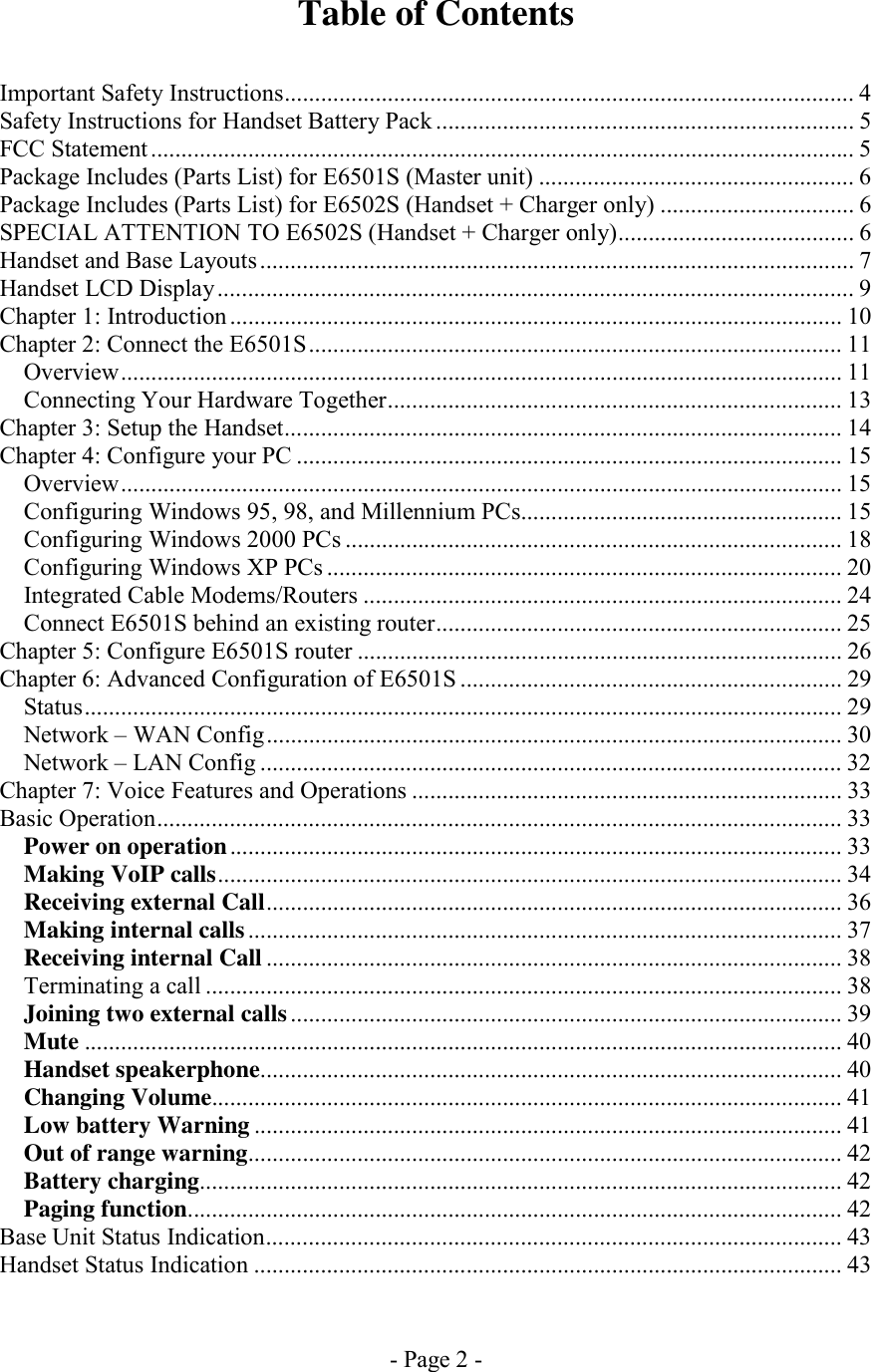 - Page 2 - Table of Contents   Important Safety Instructions.............................................................................................. 4 Safety Instructions for Handset Battery Pack ..................................................................... 5 FCC Statement .................................................................................................................... 5 Package Includes (Parts List) for E6501S (Master unit) .................................................... 6 Package Includes (Parts List) for E6502S (Handset + Charger only) ................................ 6 SPECIAL ATTENTION TO E6502S (Handset + Charger only)....................................... 6 Handset and Base Layouts .................................................................................................. 7 Handset LCD Display......................................................................................................... 9 Chapter 1: Introduction ..................................................................................................... 10 Chapter 2: Connect the E6501S........................................................................................ 11 Overview....................................................................................................................... 11 Connecting Your Hardware Together........................................................................... 13 Chapter 3: Setup the Handset............................................................................................ 14 Chapter 4: Configure your PC .......................................................................................... 15 Overview....................................................................................................................... 15 Configuring Windows 95, 98, and Millennium PCs..................................................... 15 Configuring Windows 2000 PCs .................................................................................. 18 Configuring Windows XP PCs ..................................................................................... 20 Integrated Cable Modems/Routers ............................................................................... 24 Connect E6501S behind an existing router................................................................... 25 Chapter 5: Configure E6501S router ................................................................................ 26 Chapter 6: Advanced Configuration of E6501S ............................................................... 29 Status............................................................................................................................. 29 Network – WAN Config............................................................................................... 30 Network – LAN Config ................................................................................................ 32 Chapter 7: Voice Features and Operations ....................................................................... 33 Basic Operation.................................................................................................................33 Power on operation..................................................................................................... 33 Making VoIP calls....................................................................................................... 34 Receiving external Call............................................................................................... 36 Making internal calls.................................................................................................. 37 Receiving internal Call ............................................................................................... 38 Terminating a call ......................................................................................................... 38 Joining two external calls........................................................................................... 39 Mute ............................................................................................................................. 40 Handset speakerphone................................................................................................ 40 Changing Volume........................................................................................................ 41 Low battery Warning ................................................................................................. 41 Out of range warning.................................................................................................. 42 Battery charging.......................................................................................................... 42 Paging function............................................................................................................ 42 Base Unit Status Indication............................................................................................... 43 Handset Status Indication ................................................................................................. 43 