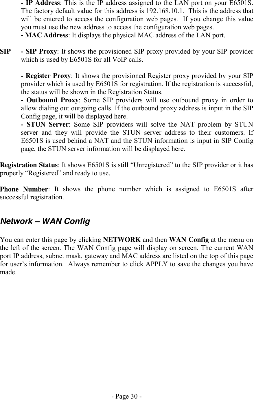 - Page 30 -   - IP Address: This is the IP address assigned to the LAN port on your E6501S. The factory default value for this address is 192.168.10.1.  This is the address that will be entered to access the configuration web pages.  If you change this value you must use the new address to access the configuration web pages.   - MAC Address: It displays the physical MAC address of the LAN port.  SIP  - SIP Proxy: It shows the provisioned SIP proxy provided by your SIP provider which is used by E6501S for all VoIP calls.  - Register Proxy: It shows the provisioned Register proxy provided by your SIP provider which is used by E6501S for registration. If the registration is successful, the status will be shown in the Registration Status. - Outbound Proxy: Some SIP providers will use outbound proxy in order to allow dialing out outgoing calls. If the outbound proxy address is input in the SIP Config page, it will be displayed here. - STUN Server: Some SIP providers will solve the NAT problem by STUN server and they will provide the STUN server address to their customers. If E6501S is used behind a NAT and the STUN information is input in SIP Config page, the STUN server information will be displayed here.  Registration Status: It shows E6501S is still “Unregistered” to the SIP provider or it has properly “Registered” and ready to use.  Phone Number: It shows the phone number which is assigned to E6501S after successful registration.  Network – WAN Config  You can enter this page by clicking NETWORK and then WAN Config at the menu on the left of the screen. The WAN Config page will display on screen. The current WAN port IP address, subnet mask, gateway and MAC address are listed on the top of this page for user’s information.  Always remember to click APPLY to save the changes you have made. 