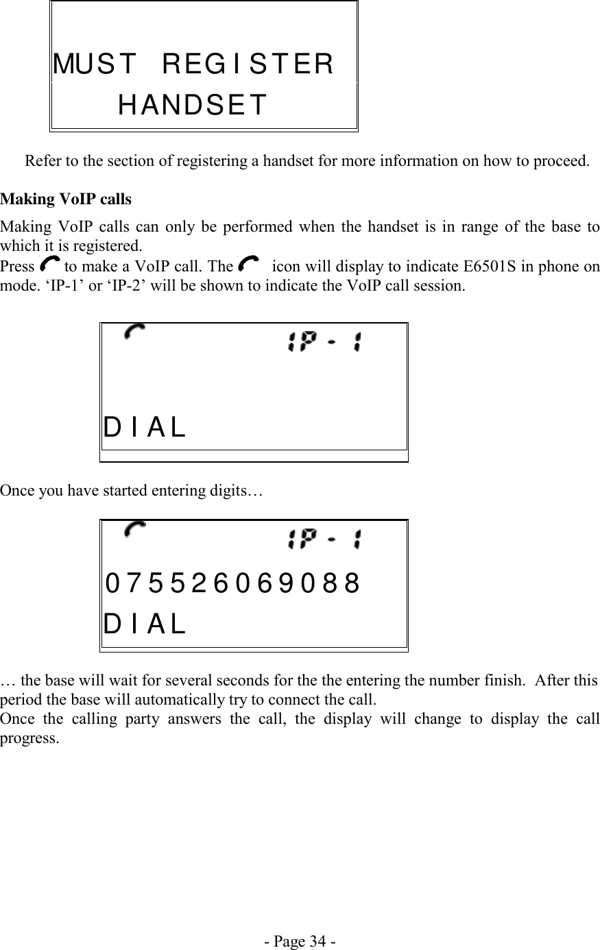 - Page 34 -    Refer to the section of registering a handset for more information on how to proceed.   Making VoIP calls Making VoIP calls can only be performed when the handset is in range of the base to which it is registered. Press   to make a VoIP call. The     icon will display to indicate E6501S in phone on mode. ‘IP-1’ or ‘IP-2’ will be shown to indicate the VoIP call session.       Once you have started entering digits…       … the base will wait for several seconds for the the entering the number finish.  After this period the base will automatically try to connect the call. Once the calling party answers the call, the display will change to display the call progress.              0 7 5 5 2 6 0 6 9 0 8 8D I A L                            D I A L                        MU S T   R E G I ST E R   H A N D S ET    