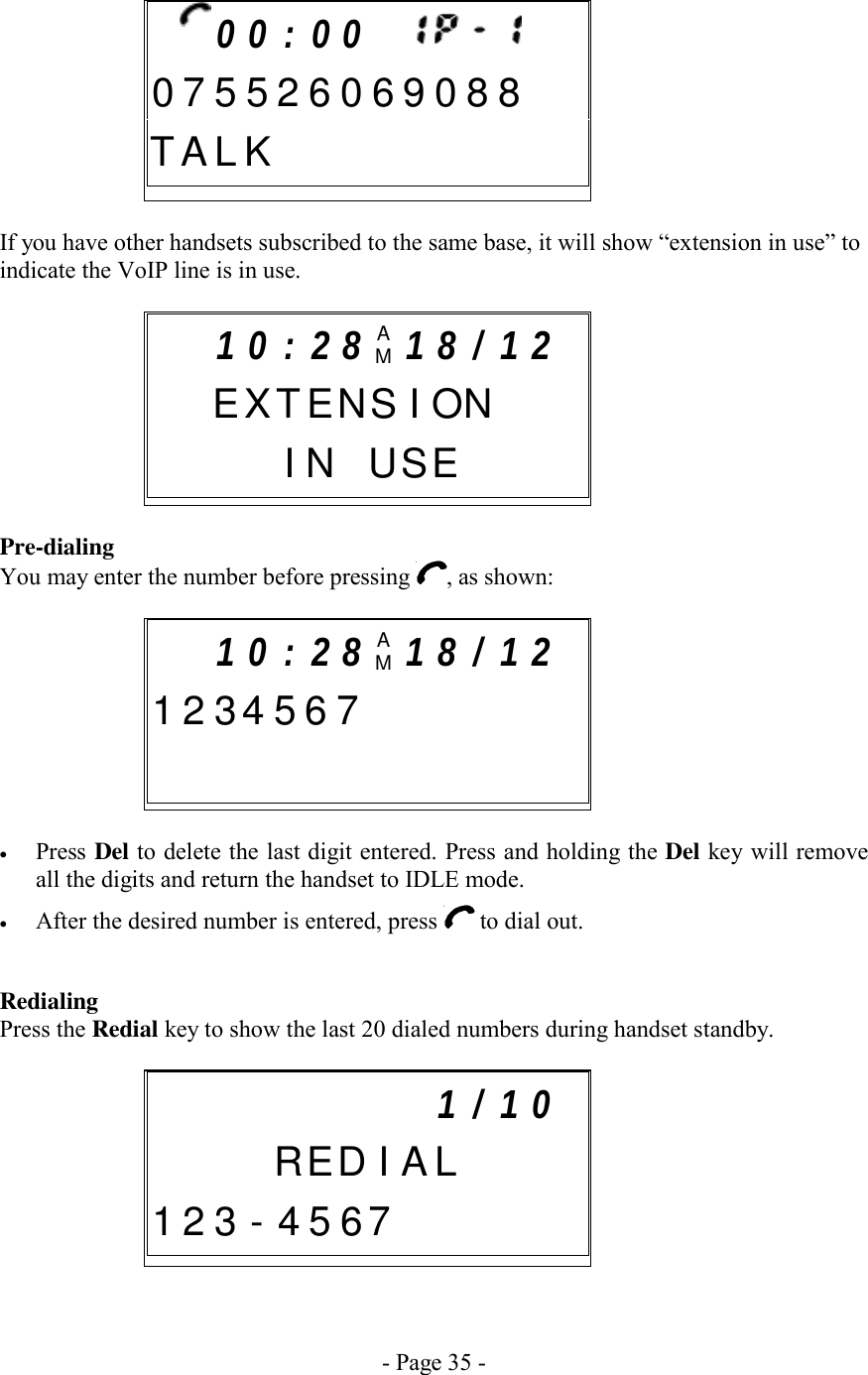 - Page 35 -      If you have other handsets subscribed to the same base, it will show “extension in use” to indicate the VoIP line is in use.    Pre-dialing You may enter the number before pressing  , as shown:       •  Press Del to delete the last digit entered. Press and holding the Del key will remove all the digits and return the handset to IDLE mode. •  After the desired number is entered, press   to dial out.  Redialing Press the Redial key to show the last 20 dialed numbers during handset standby.         1 0 : 2 8 AM1 8 / 1 2    E X T ENS I ON    I N USE             1 / 1 0     R ED I A L1 2 3 - 4 5 67         1 0 : 2 8 AM1 8 / 1 2  1 2 3 4 5 6 7              0 0 : 0 0       0 7 5 5 2 6 0 6 9 0 8 8T A L K           