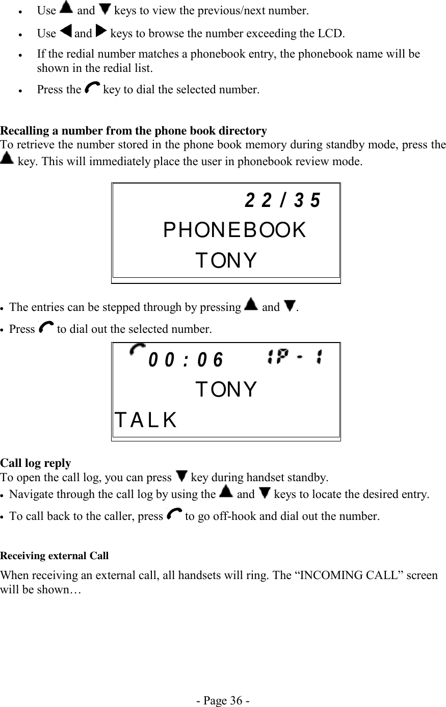 - Page 36 - •  Use   and   keys to view the previous/next number. •  Use   and   keys to browse the number exceeding the LCD. •  If the redial number matches a phonebook entry, the phonebook name will be shown in the redial list. •  Press the   key to dial the selected number.  Recalling a number from the phone book directory To retrieve the number stored in the phone book memory during standby mode, press the  key. This will immediately place the user in phonebook review mode.        •  The entries can be stepped through by pressing   and  .  •  Press   to dial out the selected number.        Call log reply To open the call log, you can press   key during handset standby. •  Navigate through the call log by using the   and   keys to locate the desired entry. •  To call back to the caller, press   to go off-hook and dial out the number.  Receiving external Call When receiving an external call, all handsets will ring. The “INCOMING CALL” screen will be shown…     0 0 : 0 6           TONYT A L K               2 2 / 3 5     PHONEBOOK    TONY     