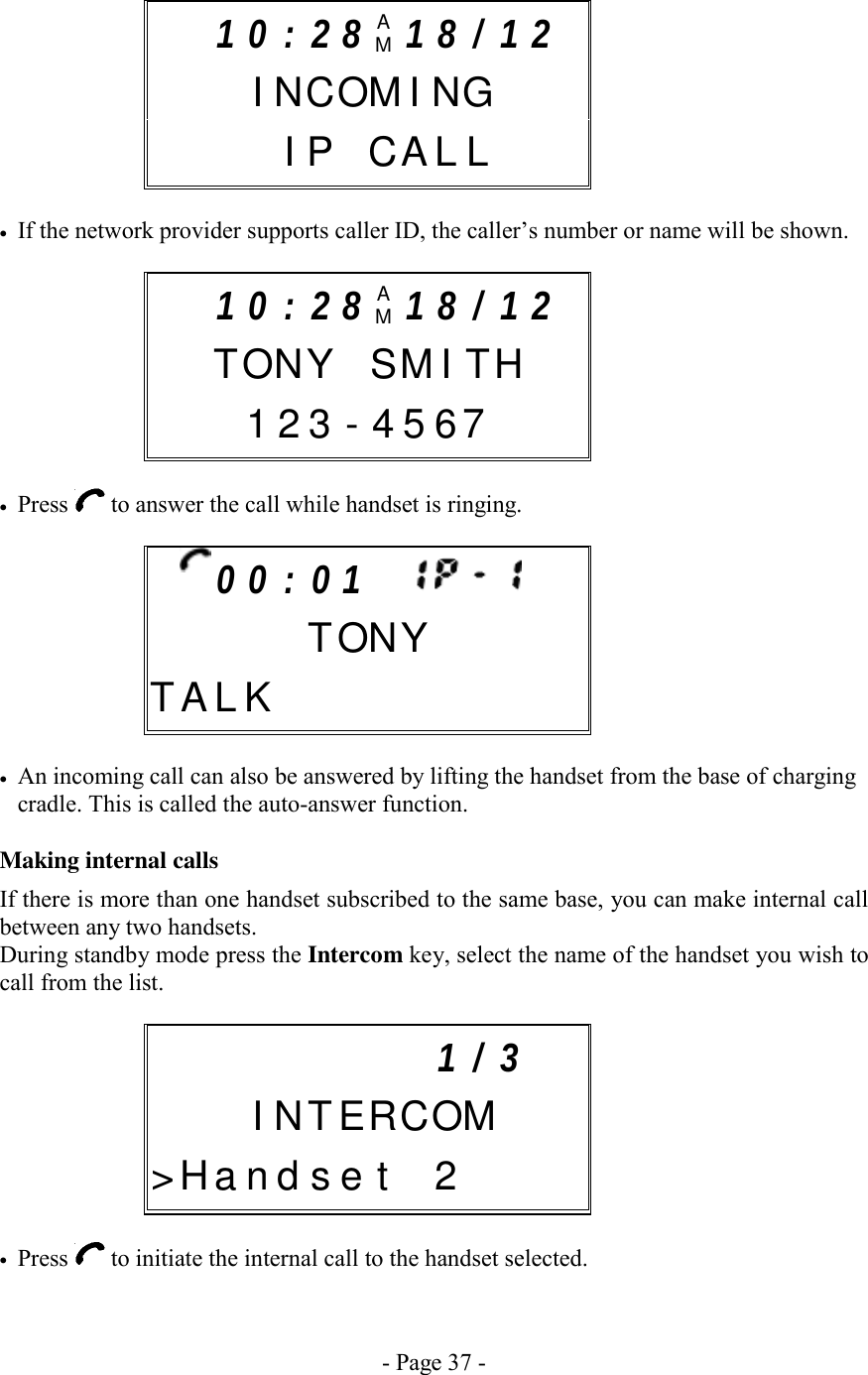 - Page 37 -      •  If the network provider supports caller ID, the caller’s number or name will be shown.       •  Press   to answer the call while handset is ringing.         •  An incoming call can also be answered by lifting the handset from the base of charging cradle. This is called the auto-answer function.  Making internal calls If there is more than one handset subscribed to the same base, you can make internal call between any two handsets. During standby mode press the Intercom key, select the name of the handset you wish to call from the list.       •  Press   to initiate the internal call to the handset selected.         1 / 3     I N TERCOM&gt; H a n d  s e t 2 1 0 : 2 8 AM1 8 / 1 2    I N COMING   I P CA L L    0 0 : 0 1            TONYT A L K           1 0 : 2 8 AM1 8 / 1 2   T ON Y SMITH  1 2 3 - 4 5 67    