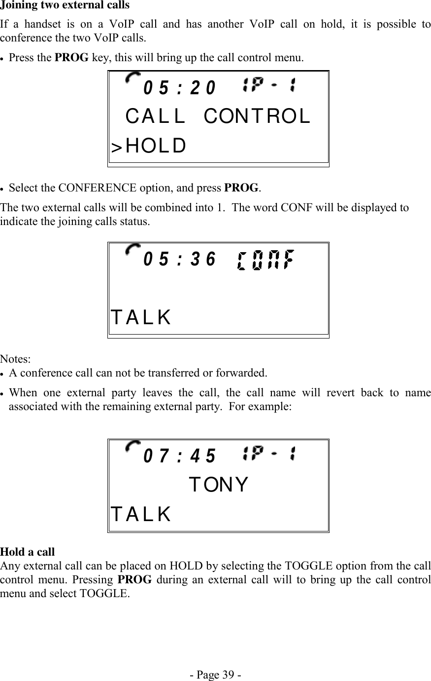 - Page 39 - Joining two external calls If a handset is on a VoIP call and has another VoIP call on hold, it is possible to conference the two VoIP calls. •  Press the PROG key, this will bring up the call control menu.       •  Select the CONFERENCE option, and press PROG. The two external calls will be combined into 1.  The word CONF will be displayed to indicate the joining calls status.        Notes: •  A conference call can not be transferred or forwarded. •  When one external party leaves the call, the call name will revert back to name associated with the remaining external party.  For example:        Hold a call Any external call can be placed on HOLD by selecting the TOGGLE option from the call control menu. Pressing PROG during an external call will to bring up the call control menu and select TOGGLE.   0 7 : 4 5           TONYT A L K         0 5 : 3 6          T A L K         0 5 : 2 0        C A L L CONTROL&gt; H OLD