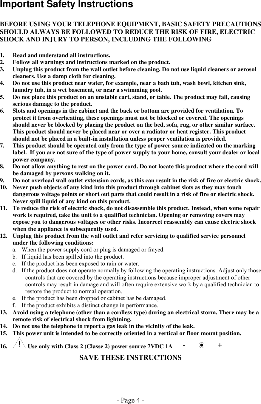 - Page 4 - Important Safety Instructions  BEFORE USING YOUR TELEPHONE EQUIPMENT, BASIC SAFETY PRECAUTIONS SHOULD ALWAYS BE FOLLOWED TO REDUCE THE RISK OF FIRE, ELECTRIC SHOCK AND INJURY TO PERSON, INCLUDING THE FOLLOWING  1.  Read and understand all instructions. 2.  Follow all warnings and instructions marked on the product. 3.  Unplug this product from the wall outlet before cleaning. Do not use liquid cleaners or aerosol cleaners. Use a damp cloth for cleaning. 4.  Do not use this product near water, for example, near a bath tub, wash bowl, kitchen sink, laundry tub, in a wet basement, or near a swimming pool. 5.  Do not place this product on an unstable cart, stand, or table. The product may fall, causing serious damage to the product. 6.  Slots and openings in the cabinet and the back or bottom are provided for ventilation. To protect it from overheating, these openings must not be blocked or covered. The openings should never be blocked by placing the product on the bed, sofa, rug, or other similar surface. This product should never be placed near or over a radiator or heat register. This product should not be placed in a built-in installation unless proper ventilation is provided. 7.  This product should be operated only from the type of power source indicated on the marking label.  If you are not sure of the type of power supply to your home, consult your dealer or local power company. 8.  Do not allow anything to rest on the power cord. Do not locate this product where the cord will be damaged by persons walking on it. 9.  Do not overload wall outlet extension cords, as this can result in the risk of fire or electric shock. 10.  Never push objects of any kind into this product through cabinet slots as they may touch dangerous voltage points or short out parts that could result in a risk of fire or electric shock. Never spill liquid of any kind on this product. 11.  To reduce the risk of electric shock, do not disassemble this product. Instead, when some repair work is required, take the unit to a qualified technician. Opening or removing covers may expose you to dangerous voltages or other risks. Incorrect reassembly can cause electric shock when the appliance is subsequently used. 12.  Unplug this product from the wall outlet and refer servicing to qualified service personnel under the following conditions: a.  When the power supply cord or plug is damaged or frayed. b.  If liquid has been spilled into the product. c.  If the product has been exposed to rain or water. d.  If the product does not operate normally by following the operating instructions. Adjust only those controls that are covered by the operating instructions because improper adjustment of other controls may result in damage and will often require extensive work by a qualified technician to restore the product to normal operation. e.  If the product has been dropped or cabinet has be damaged. f.  If the product exhibits a distinct change in performance. 13.  Avoid using a telephone (other than a cordless type) during an electrical storm. There may be a remote risk of electrical shock from lightning. 14.  Do not use the telephone to report a gas leak in the vicinity of the leak. 15.  This power unit is intended to be correctly oriented in a vertical or floor mount position. 16.   Use only with Class 2 (Classe 2) power source 7VDC 1A     SAVE THESE INSTRUCTIONS  