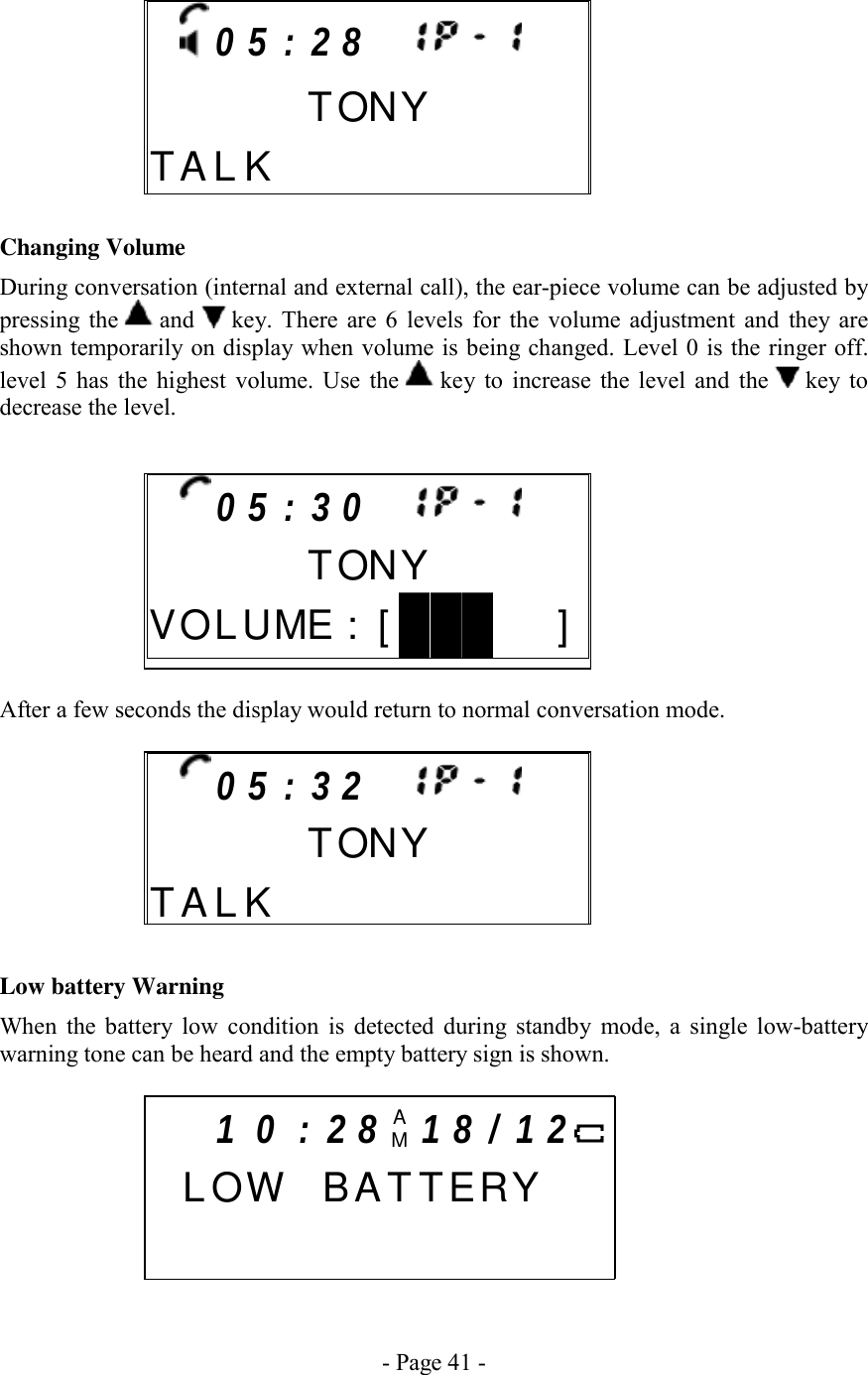 - Page 41 -      Changing Volume During conversation (internal and external call), the ear-piece volume can be adjusted by pressing the   and   key. There are 6 levels for the volume adjustment and they are shown temporarily on display when volume is being changed. Level 0 is the ringer off. level 5 has the highest volume. Use the   key to increase the level and the   key  to decrease the level.       After a few seconds the display would return to normal conversation mode.        Low battery Warning When the battery low condition is detected during standby mode, a single low-battery warning tone can be heard and the empty battery sign is shown.       0 5 : 3 2            TONYT A L K      0 5 : 3 0            TONYV O L  U ME: [   ]  1 0 : 2 8 AM1 8 / 1 2   L OW  BAT TERY          0 5 : 2 8           TONYT A L K          