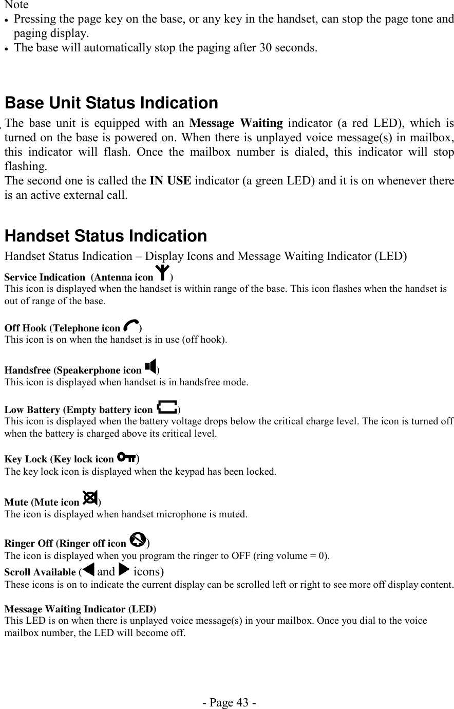 - Page 43 - Note •  Pressing the page key on the base, or any key in the handset, can stop the page tone and paging display. •  The base will automatically stop the paging after 30 seconds.   Base Unit Status Indication The base unit is equipped with an Message Waiting indicator (a red LED), which is turned on the base is powered on. When there is unplayed voice message(s) in mailbox, this indicator will flash. Once the mailbox number is dialed, this indicator will stop flashing. The second one is called the IN USE indicator (a green LED) and it is on whenever there is an active external call.  Handset Status Indication Handset Status Indication – Display Icons and Message Waiting Indicator (LED) Service Indication  (Antenna icon ) This icon is displayed when the handset is within range of the base. This icon flashes when the handset is out of range of the base.  Off Hook (Telephone icon  ) This icon is on when the handset is in use (off hook).  Handsfree (Speakerphone icon  ) This icon is displayed when handset is in handsfree mode.  Low Battery (Empty battery icon  ) This icon is displayed when the battery voltage drops below the critical charge level. The icon is turned off when the battery is charged above its critical level.  Key Lock (Key lock icon  ) The key lock icon is displayed when the keypad has been locked.  Mute (Mute icon  ) The icon is displayed when handset microphone is muted.  Ringer Off (Ringer off icon  ) The icon is displayed when you program the ringer to OFF (ring volume = 0). Scroll Available (  and   icons) These icons is on to indicate the current display can be scrolled left or right to see more off display content.  Message Waiting Indicator (LED) This LED is on when there is unplayed voice message(s) in your mailbox. Once you dial to the voice mailbox number, the LED will become off.  