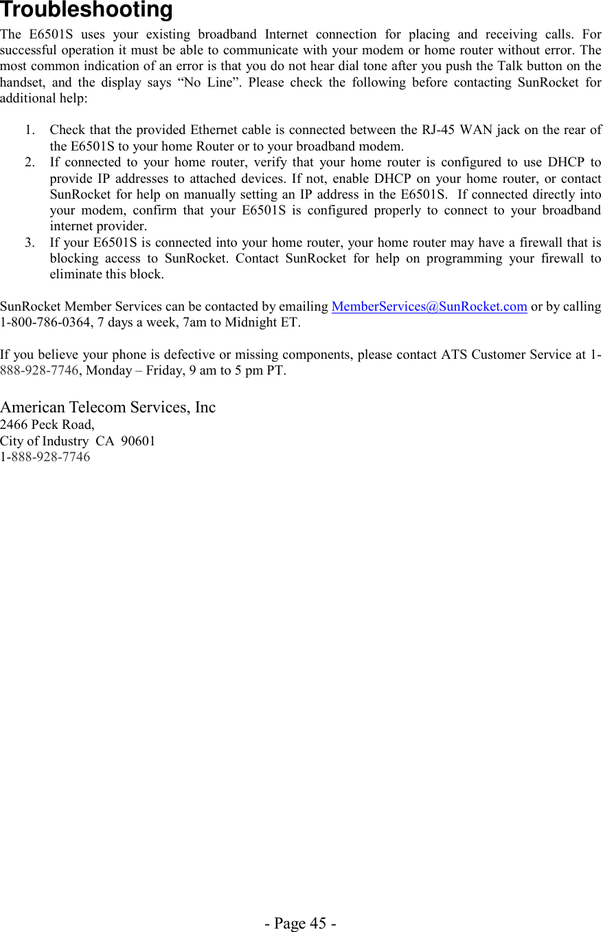 - Page 45 - Troubleshooting The E6501S uses your existing broadband Internet connection for placing and receiving calls. For successful operation it must be able to communicate with your modem or home router without error. The most common indication of an error is that you do not hear dial tone after you push the Talk button on the handset, and the display says “No Line”. Please check the following before contacting SunRocket for additional help:  1.  Check that the provided Ethernet cable is connected between the RJ-45 WAN jack on the rear of the E6501S to your home Router or to your broadband modem.  2.  If connected to your home router, verify that your home router is configured to use DHCP to provide IP addresses to attached devices. If not, enable DHCP on your home router, or contact SunRocket for help on manually setting an IP address in the E6501S.  If connected directly into your modem, confirm that your E6501S is configured properly to connect to your broadband internet provider. 3.  If your E6501S is connected into your home router, your home router may have a firewall that is blocking access to SunRocket. Contact SunRocket for help on programming your firewall to eliminate this block.  SunRocket Member Services can be contacted by emailing MemberServices@SunRocket.com or by calling 1-800-786-0364, 7 days a week, 7am to Midnight ET.  If you believe your phone is defective or missing components, please contact ATS Customer Service at 1-888-928-7746, Monday – Friday, 9 am to 5 pm PT.  American Telecom Services, Inc 2466 Peck Road,  City of Industry  CA  90601 1-888-928-7746 