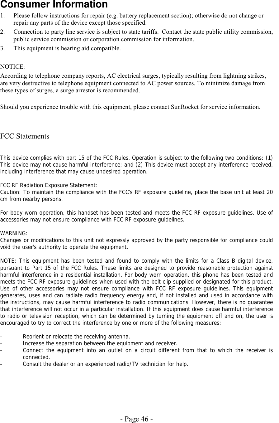 - Page 46 - Consumer Information 1.  Please follow instructions for repair (e.g. battery replacement section); otherwise do not change or repair any parts of the device except those specified. 2.  Connection to party line service is subject to state tariffs.  Contact the state public utility commission, public service commission or corporation commission for information. 3.  This equipment is hearing aid compatible.  NOTICE:   According to telephone company reports, AC electrical surges, typically resulting from lightning strikes, are very destructive to telephone equipment connected to AC power sources. To minimize damage from these types of surges, a surge arrestor is recommended.  Should you experience trouble with this equipment, please contact SunRocket for service information.    FCC Statements   This device complies with part 15 of the FCC Rules. Operation is subject to the following two conditions: (1) This device may not cause harmful interference; and (2) This device must accept any interference received, including interference that may cause undesired operation.  FCC RF Radiation Exposure Statement: Caution: To maintain the compliance with the FCC’s RF exposure guideline, place the base unit at least 20 cm from nearby persons.   For body worn operation, this handset has been tested and meets the FCC RF exposure guidelines. Use of accessories may not ensure compliance with FCC RF exposure guidelines.  WARNING: Changes or modifications to this unit not expressly approved by the party responsible for compliance could void the user&apos;s authority to operate the equipment.  NOTE: This equipment has been tested and found to comply with the limits for a Class B digital device, pursuant to Part 15 of the FCC Rules. These limits are designed to provide reasonable protection against harmful interference in a residential installation. For body worn operation, this phone has been tested and meets the FCC RF exposure guidelines when used with the belt clip supplied or designated for this product. Use of other accessories may not ensure compliance with FCC RF exposure guidelines. This equipment generates, uses and can radiate radio frequency energy and, if not installed and used in accordance with the instructions, may cause harmful interference to radio communications. However, there is no guarantee that interference will not occur in a particular installation. If this equipment does cause harmful interference to radio or television reception, which can be determined by turning the equipment off and on, the user is encouraged to try to correct the interference by one or more of the following measures:  -  Reorient or relocate the receiving antenna. -  Increase the separation between the equipment and receiver. -  Connect the equipment into an outlet on a circuit different from that to which the receiver is connected. -  Consult the dealer or an experienced radio/TV technician for help.   