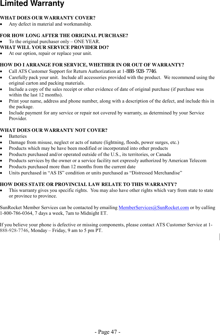 - Page 47 - Limited Warranty  WHAT DOES OUR WARRANTY COVER? •  Any defect in material and workmanship.  FOR HOW LONG AFTER THE ORIGINAL PURCHASE? •  To the original purchaser only – ONE YEAR. WHAT WILL YOUR SERVICE PROVIDER DO? •  At our option, repair or replace your unit.  HOW DO I ARRANGE FOR SERVICE, WHETHER IN OR OUT OF WARRANTY? •  Call ATS Customer Support for Return Authorization at 1-888-928-7746. •  Carefully pack your unit.  Include all accessories provided with the product.  We recommend using the original carton and packing materials. •  Include a copy of the sales receipt or other evidence of date of original purchase (if purchase was  within the last 12 months). •  Print your name, address and phone number, along with a description of the defect, and include this in the package. •  Include payment for any service or repair not covered by warranty, as determined by your Service Provider.  WHAT DOES OUR WARRANTY NOT COVER? •  Batteries •  Damage from misuse, neglect or acts of nature (lightning, floods, power surges, etc.) •  Products which may be have been modified or incorporated into other products •  Products purchased and/or operated outside of the U.S., its territories, or Canada •  Products services by the owner or a service facility not expressly authorized by American Telecom •  Products purchased more than 12 months from the current date •  Units purchased in “AS IS” condition or units purchased as “Distressed Merchandise”  HOW DOES STATE OR PROVINCIAL LAW RELATE TO THIS WARRANTY? •  This warranty gives you specific rights.  You may also have other rights which vary from state to state or province to province.  SunRocket Member Services can be contacted by emailing MemberServices@SunRocket.com or by calling 1-800-786-0364, 7 days a week, 7am to Midnight ET.  If you believe your phone is defective or missing components, please contact ATS Customer Service at 1-888-928-7746, Monday – Friday, 9 am to 5 pm PT.   