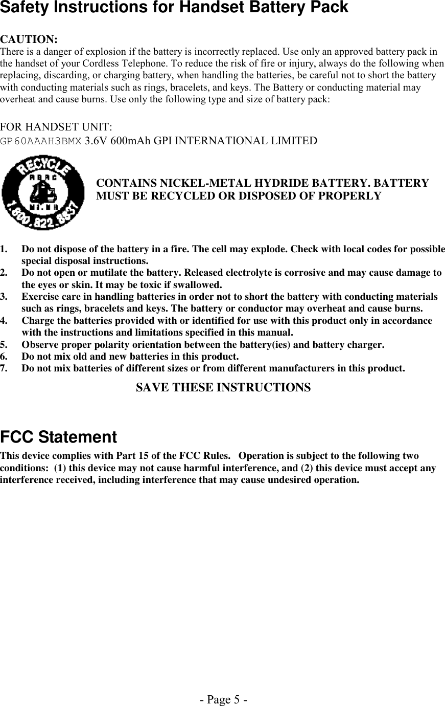 - Page 5 - Safety Instructions for Handset Battery Pack  CAUTION: There is a danger of explosion if the battery is incorrectly replaced. Use only an approved battery pack in the handset of your Cordless Telephone. To reduce the risk of fire or injury, always do the following when replacing, discarding, or charging battery, when handling the batteries, be careful not to short the battery with conducting materials such as rings, bracelets, and keys. The Battery or conducting material may overheat and cause burns. Use only the following type and size of battery pack:  FOR HANDSET UNIT: GP60AAAH3BMX 3.6V 600mAh GPI INTERNATIONAL LIMITED   CONTAINS NICKEL-METAL HYDRIDE BATTERY. BATTERY MUST BE RECYCLED OR DISPOSED OF PROPERLY    1.  Do not dispose of the battery in a fire. The cell may explode. Check with local codes for possible special disposal instructions. 2.  Do not open or mutilate the battery. Released electrolyte is corrosive and may cause damage to the eyes or skin. It may be toxic if swallowed. 3.  Exercise care in handling batteries in order not to short the battery with conducting materials such as rings, bracelets and keys. The battery or conductor may overheat and cause burns. 4.  Charge the batteries provided with or identified for use with this product only in accordance with the instructions and limitations specified in this manual. 5.  Observe proper polarity orientation between the battery(ies) and battery charger. 6.  Do not mix old and new batteries in this product. 7.  Do not mix batteries of different sizes or from different manufacturers in this product. SAVE THESE INSTRUCTIONS  FCC Statement This device complies with Part 15 of the FCC Rules.   Operation is subject to the following two conditions:  (1) this device may not cause harmful interference, and (2) this device must accept any interference received, including interference that may cause undesired operation. 