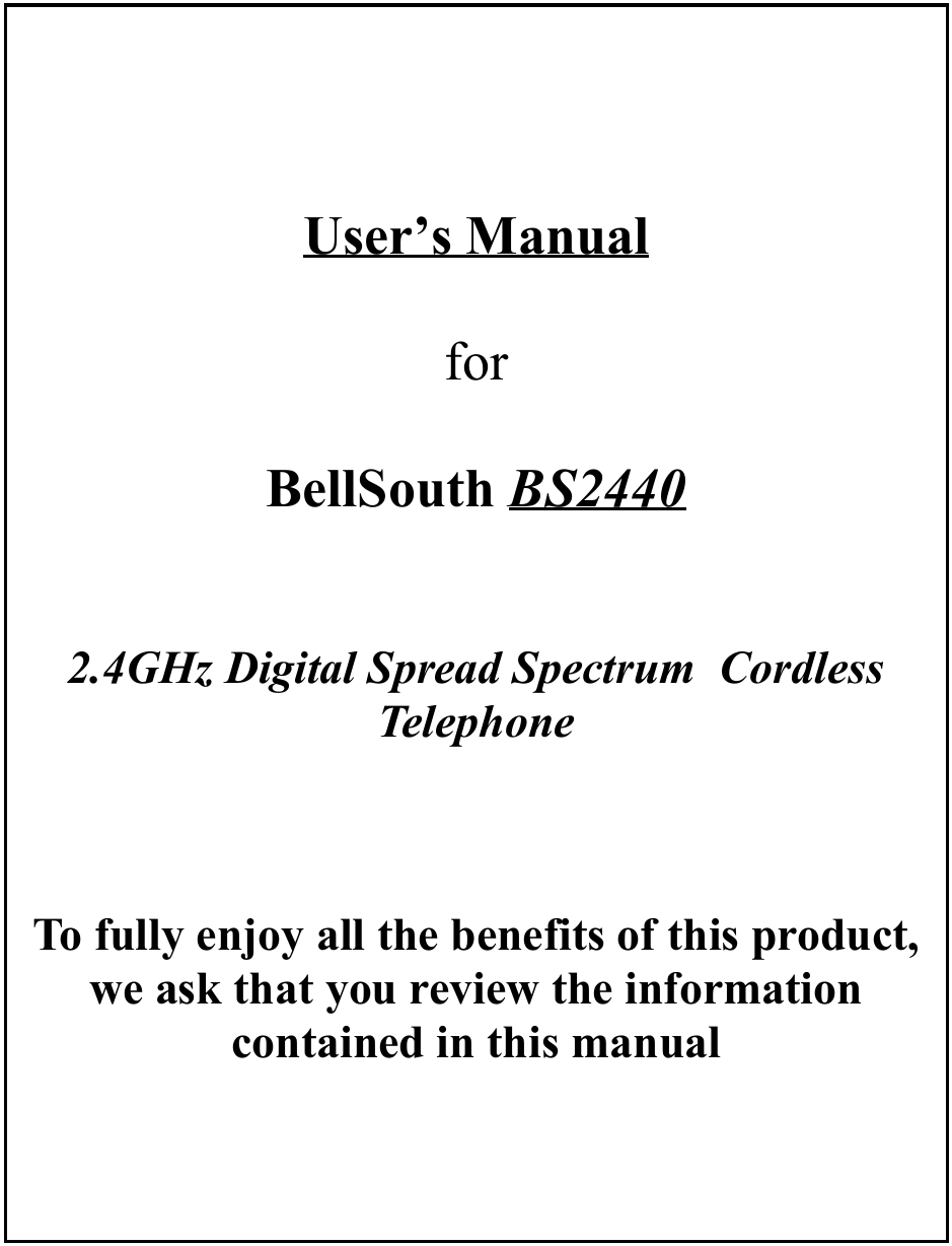 User’s Manualfor BellSouth BS24402.4GHz Digital Spread Spectrum  CordlessTelephoneTo fully enjoy all the benefits of this product,we ask that you review the informationcontained in this manual