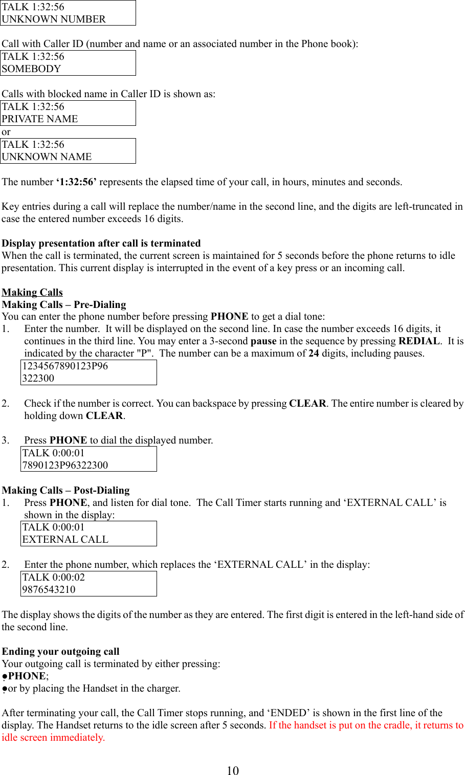 10TALK 1:32:56UNKNOWN NUMBERCall with Caller ID (number and name or an associated number in the Phone book):TALK 1:32:56SOMEBODYCalls with blocked name in Caller ID is shown as:TALK 1:32:56PRIVATE NAMEorTALK 1:32:56UNKNOWN NAMEThe number ‘1:32:56’ represents the elapsed time of your call, in hours, minutes and seconds.Key entries during a call will replace the number/name in the second line, and the digits are left-truncated incase the entered number exceeds 16 digits.Display presentation after call is terminatedWhen the call is terminated, the current screen is maintained for 5 seconds before the phone returns to idlepresentation. This current display is interrupted in the event of a key press or an incoming call.Making CallsMaking Calls – Pre-DialingYou can enter the phone number before pressing PHONE to get a dial tone:1. Enter the number.  It will be displayed on the second line. In case the number exceeds 16 digits, itcontinues in the third line. You may enter a 3-second pause in the sequence by pressing REDIAL.  It isindicated by the character &quot;P&quot;.  The number can be a maximum of 24 digits, including pauses.1234567890123P963223002. Check if the number is correct. You can backspace by pressing CLEAR. The entire number is cleared byholding down CLEAR.3. Press PHONE to dial the displayed number.TALK 0:00:017890123P96322300Making Calls – Post-Dialing1. Press PHONE, and listen for dial tone.  The Call Timer starts running and ‘EXTERNAL CALL’ isshown in the display:TALK 0:00:01EXTERNAL CALL2. Enter the phone number, which replaces the ‘EXTERNAL CALL’ in the display:TALK 0:00:029876543210The display shows the digits of the number as they are entered. The first digit is entered in the left-hand side ofthe second line.Ending your outgoing callYour outgoing call is terminated by either pressing:●PHONE;●or by placing the Handset in the charger.After terminating your call, the Call Timer stops running, and ‘ENDED’ is shown in the first line of thedisplay. The Handset returns to the idle screen after 5 seconds. If the handset is put on the cradle, it returns toidle screen immediately.