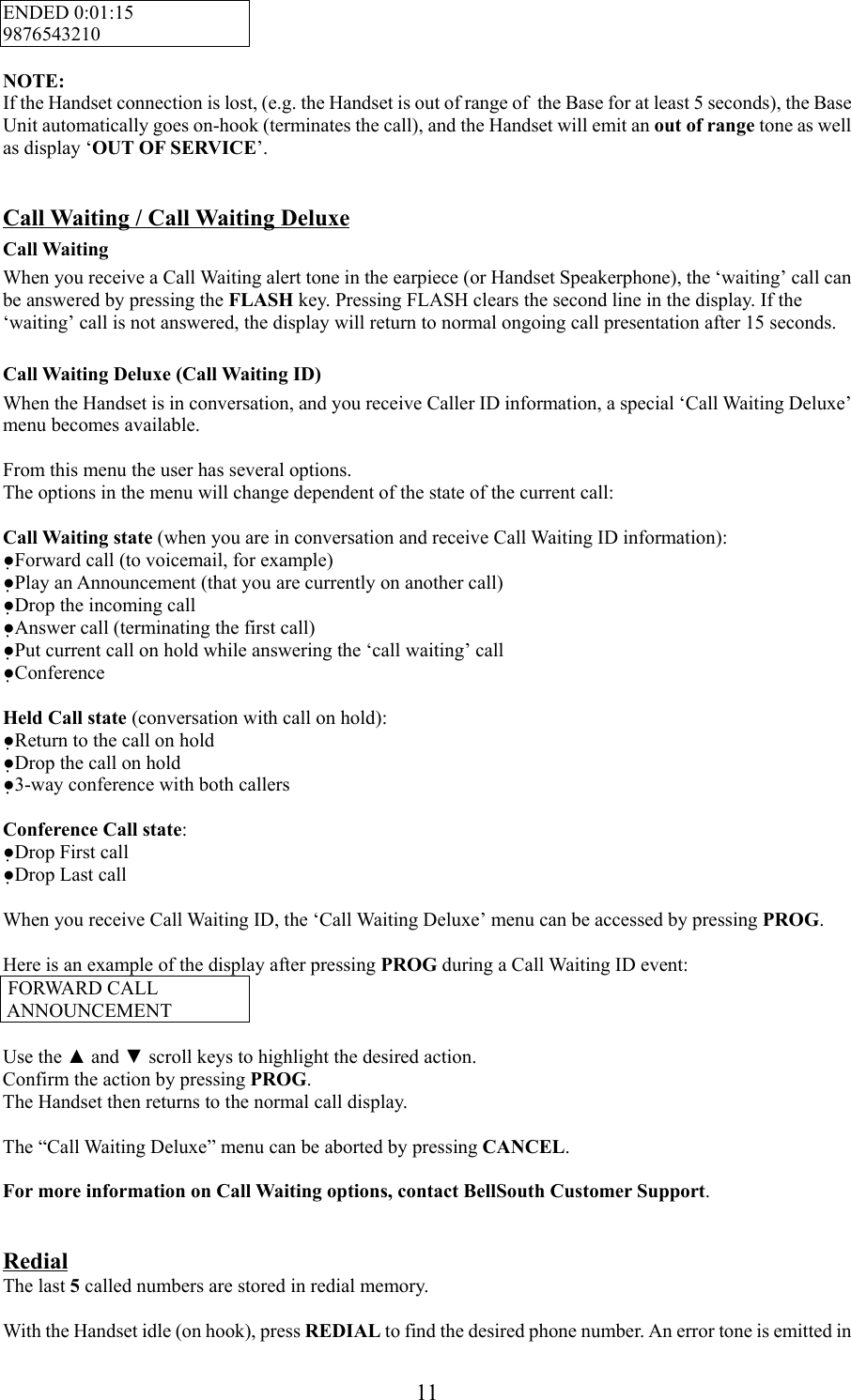 11ENDED 0:01:159876543210NOTE:If the Handset connection is lost, (e.g. the Handset is out of range of  the Base for at least 5 seconds), the BaseUnit automatically goes on-hook (terminates the call), and the Handset will emit an out of range tone as wellas display ‘OUT OF SERVICE’.Call Waiting / Call Waiting DeluxeCall WaitingWhen you receive a Call Waiting alert tone in the earpiece (or Handset Speakerphone), the ‘waiting’ call canbe answered by pressing the FLASH key. Pressing FLASH clears the second line in the display. If the‘waiting’ call is not answered, the display will return to normal ongoing call presentation after 15 seconds.Call Waiting Deluxe (Call Waiting ID)When the Handset is in conversation, and you receive Caller ID information, a special ‘Call Waiting Deluxe’menu becomes available.From this menu the user has several options.The options in the menu will change dependent of the state of the current call:Call Waiting state (when you are in conversation and receive Call Waiting ID information):●Forward call (to voicemail, for example)●Play an Announcement (that you are currently on another call)●Drop the incoming call●Answer call (terminating the first call)●Put current call on hold while answering the ‘call waiting’ call●ConferenceHeld Call state (conversation with call on hold):●Return to the call on hold●Drop the call on hold●3-way conference with both callersConference Call state:●Drop First call●Drop Last callWhen you receive Call Waiting ID, the ‘Call Waiting Deluxe’ menu can be accessed by pressing PROG.Here is an example of the display after pressing PROG during a Call Waiting ID event: FORWARD CALL ANNOUNCEMENTUse the ▲ and ▼ scroll keys to highlight the desired action.Confirm the action by pressing PROG.The Handset then returns to the normal call display.The “Call Waiting Deluxe” menu can be aborted by pressing CANCEL.For more information on Call Waiting options, contact BellSouth Customer Support.RedialThe last 5 called numbers are stored in redial memory.With the Handset idle (on hook), press REDIAL to find the desired phone number. An error tone is emitted in