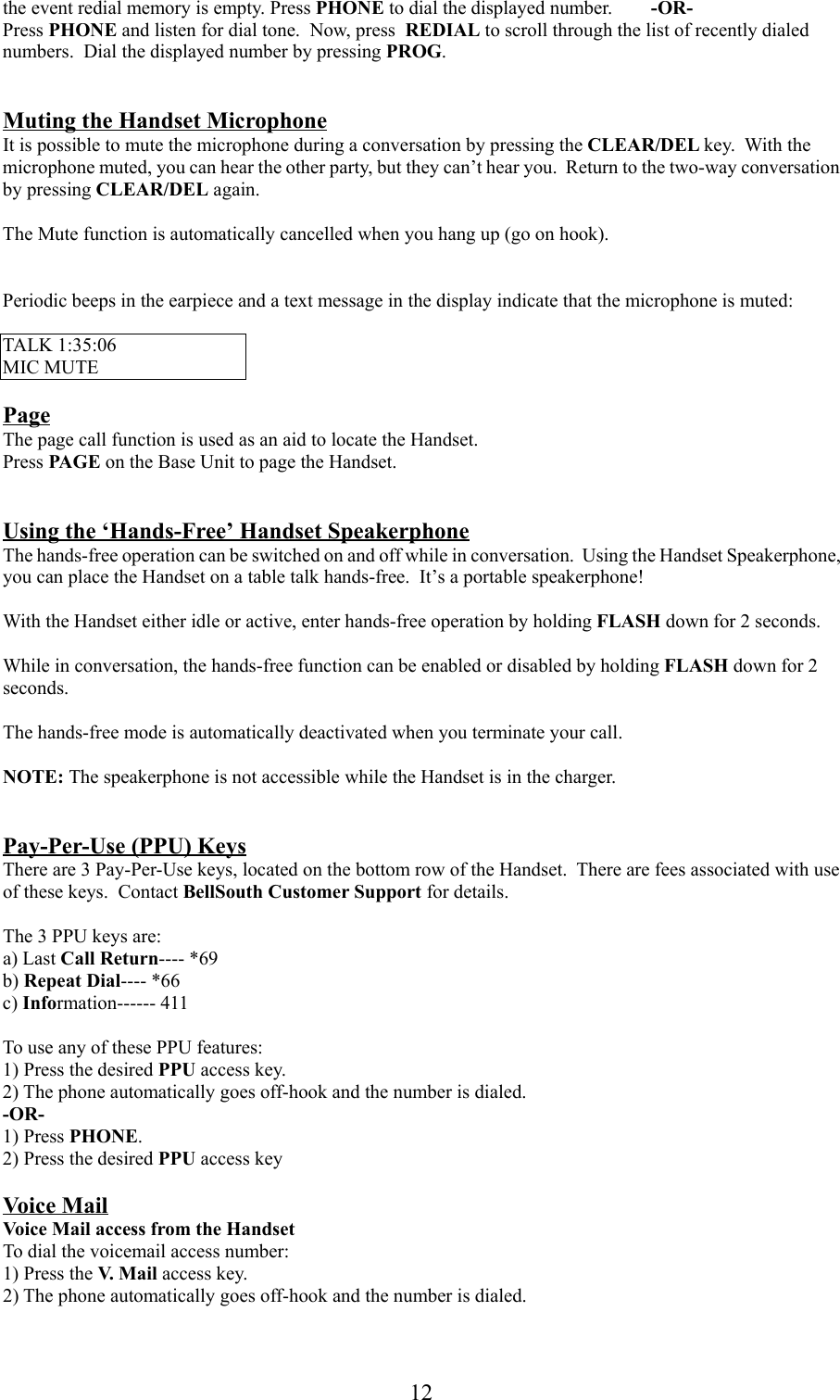 12the event redial memory is empty. Press PHONE to dial the displayed number. -OR-Press PHONE and listen for dial tone.  Now, press  REDIAL to scroll through the list of recently dialednumbers.  Dial the displayed number by pressing PROG.Muting the Handset MicrophoneIt is possible to mute the microphone during a conversation by pressing the CLEAR/DEL key.  With themicrophone muted, you can hear the other party, but they can’t hear you.  Return to the two-way conversationby pressing CLEAR/DEL again.The Mute function is automatically cancelled when you hang up (go on hook).Periodic beeps in the earpiece and a text message in the display indicate that the microphone is muted:TALK 1:35:06MIC MUTEPageThe page call function is used as an aid to locate the Handset.Press PAGE on the Base Unit to page the Handset.Using the ‘Hands-Free’ Handset SpeakerphoneThe hands-free operation can be switched on and off while in conversation.  Using the Handset Speakerphone,you can place the Handset on a table talk hands-free.  It’s a portable speakerphone!With the Handset either idle or active, enter hands-free operation by holding FLASH down for 2 seconds.While in conversation, the hands-free function can be enabled or disabled by holding FLASH down for 2seconds.The hands-free mode is automatically deactivated when you terminate your call.NOTE: The speakerphone is not accessible while the Handset is in the charger.Pay-Per-Use (PPU) KeysThere are 3 Pay-Per-Use keys, located on the bottom row of the Handset.  There are fees associated with useof these keys.  Contact BellSouth Customer Support for details.The 3 PPU keys are:a) Last Call Return---- *69b) Repeat Dial---- *66c) Information------ 411To use any of these PPU features:1) Press the desired PPU access key.2) The phone automatically goes off-hook and the number is dialed.-OR-1) Press PHONE.2) Press the desired PPU access keyVoice MailVoice Mail access from the HandsetTo dial the voicemail access number:1) Press the V. M a i l  access key.2) The phone automatically goes off-hook and the number is dialed.