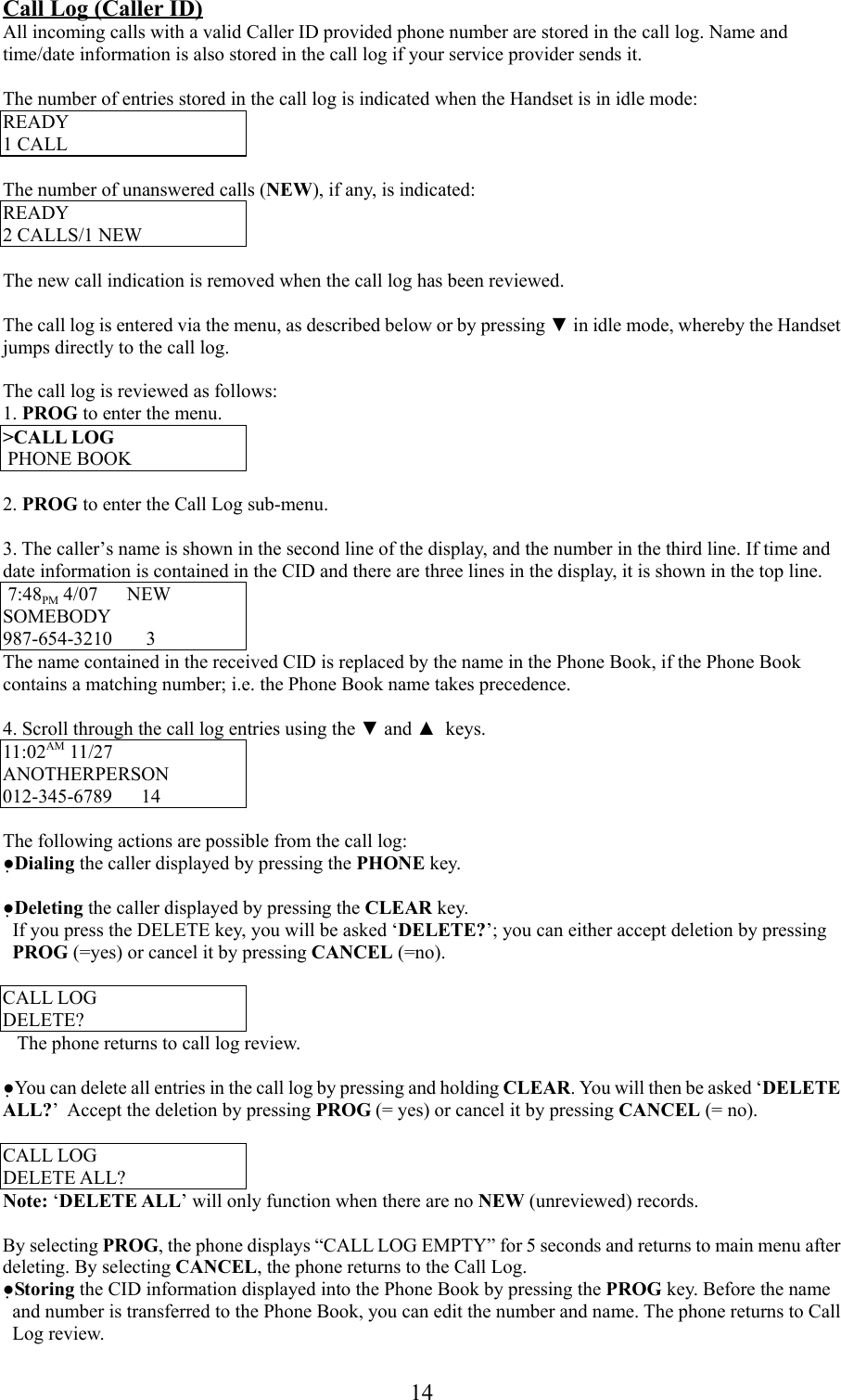 14Call Log (Caller ID)All incoming calls with a valid Caller ID provided phone number are stored in the call log. Name andtime/date information is also stored in the call log if your service provider sends it.The number of entries stored in the call log is indicated when the Handset is in idle mode:READY1 CALLThe number of unanswered calls (NEW), if any, is indicated:READY2 CALLS/1 NEWThe new call indication is removed when the call log has been reviewed.The call log is entered via the menu, as described below or by pressing ▼ in idle mode, whereby the Handsetjumps directly to the call log.The call log is reviewed as follows:1. PROG to enter the menu.&gt;CALL LOG PHONE BOOK2. PROG to enter the Call Log sub-menu.3. The caller’s name is shown in the second line of the display, and the number in the third line. If time anddate information is contained in the CID and there are three lines in the display, it is shown in the top line. 7:48PM 4/07      NEWSOMEBODY987-654-3210       3The name contained in the received CID is replaced by the name in the Phone Book, if the Phone Bookcontains a matching number; i.e. the Phone Book name takes precedence.4. Scroll through the call log entries using the ▼ and ▲  keys.11:02AM 11/27ANOTHERPERSON012-345-6789      14The following actions are possible from the call log:●Dialing the caller displayed by pressing the PHONE key.●Deleting the caller displayed by pressing the CLEAR key.  If you press the DELETE key, you will be asked ‘DELETE?’; you can either accept deletion by pressingPROG (=yes) or cancel it by pressing CANCEL (=no).CALL LOGDELETE?   The phone returns to call log review.●You can delete all entries in the call log by pressing and holding CLEAR. You will then be asked ‘DELETEALL?’  Accept the deletion by pressing PROG (= yes) or cancel it by pressing CANCEL (= no).CALL LOGDELETE ALL?Note: ‘DELETE ALL’ will only function when there are no NEW (unreviewed) records.By selecting PROG, the phone displays “CALL LOG EMPTY” for 5 seconds and returns to main menu afterdeleting. By selecting CANCEL, the phone returns to the Call Log.●Storing the CID information displayed into the Phone Book by pressing the PROG key. Before the nameand number is transferred to the Phone Book, you can edit the number and name. The phone returns to CallLog review.