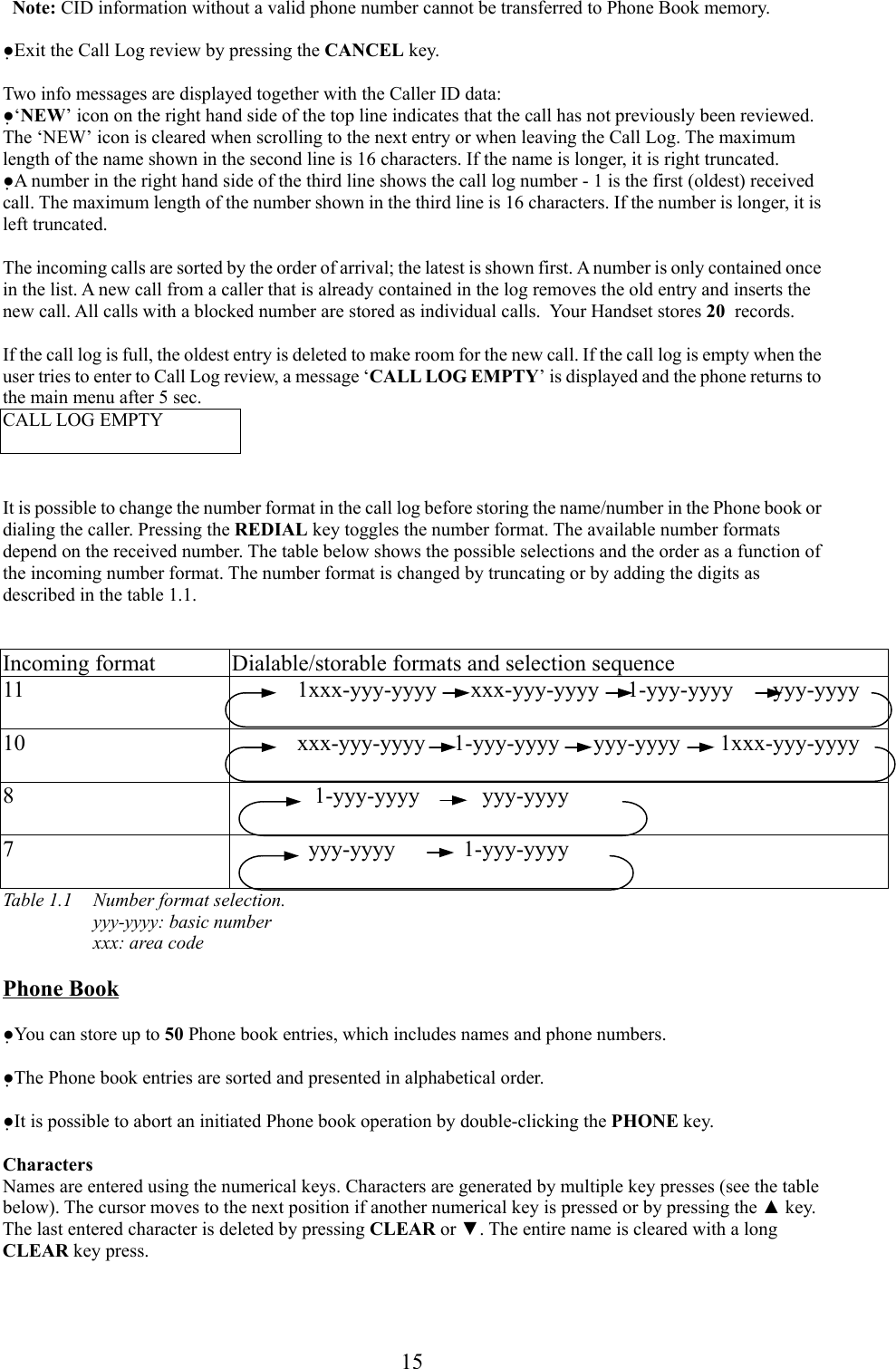 15  Note: CID information without a valid phone number cannot be transferred to Phone Book memory.●Exit the Call Log review by pressing the CANCEL key.Two info messages are displayed together with the Caller ID data:●‘NEW’ icon on the right hand side of the top line indicates that the call has not previously been reviewed.The ‘NEW’ icon is cleared when scrolling to the next entry or when leaving the Call Log. The maximumlength of the name shown in the second line is 16 characters. If the name is longer, it is right truncated.●A number in the right hand side of the third line shows the call log number - 1 is the first (oldest) receivedcall. The maximum length of the number shown in the third line is 16 characters. If the number is longer, it isleft truncated.The incoming calls are sorted by the order of arrival; the latest is shown first. A number is only contained oncein the list. A new call from a caller that is already contained in the log removes the old entry and inserts thenew call. All calls with a blocked number are stored as individual calls.  Your Handset stores 20  records.If the call log is full, the oldest entry is deleted to make room for the new call. If the call log is empty when theuser tries to enter to Call Log review, a message ‘CALL LOG EMPTY’ is displayed and the phone returns tothe main menu after 5 sec.CALL LOG EMPTYIt is possible to change the number format in the call log before storing the name/number in the Phone book ordialing the caller. Pressing the REDIAL key toggles the number format. The available number formatsdepend on the received number. The table below shows the possible selections and the order as a function ofthe incoming number format. The number format is changed by truncating or by adding the digits asdescribed in the table 1.1.Incoming format Dialable/storable formats and selection sequence11 1xxx-yyy-yyyy      xxx-yyy-yyyy     1-yyy-yyyy       yyy-yyyy10 xxx-yyy-yyyy     1-yyy-yyyy      yyy-yyyy       1xxx-yyy-yyyy8    1-yyy-yyyy           yyy-yyyy7   yyy-yyyy            1-yyy-yyyyTable 1.1  Number format selection.yyy-yyyy: basic numberxxx: area codePhone Book●You can store up to 50 Phone book entries, which includes names and phone numbers.●The Phone book entries are sorted and presented in alphabetical order.●It is possible to abort an initiated Phone book operation by double-clicking the PHONE key.CharactersNames are entered using the numerical keys. Characters are generated by multiple key presses (see the tablebelow). The cursor moves to the next position if another numerical key is pressed or by pressing the ▲ key.The last entered character is deleted by pressing CLEAR or ▼. The entire name is cleared with a longCLEAR key press.