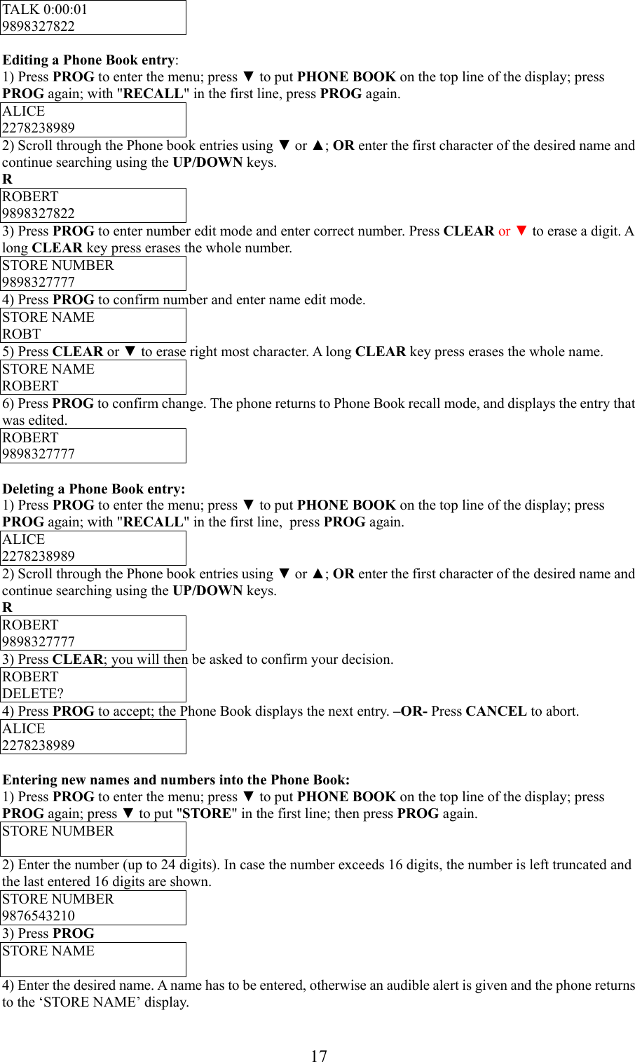 17TALK 0:00:019898327822Editing a Phone Book entry:1) Press PROG to enter the menu; press ▼ to put PHONE BOOK on the top line of the display; pressPROG again; with &quot;RECALL&quot; in the first line, press PROG again.ALICE22782389892) Scroll through the Phone book entries using ▼ or ▲; OR enter the first character of the desired name andcontinue searching using the UP/DOWN keys.RROBERT98983278223) Press PROG to enter number edit mode and enter correct number. Press CLEAR or ▼ to erase a digit. Along CLEAR key press erases the whole number.STORE NUMBER98983277774) Press PROG to confirm number and enter name edit mode.STORE NAMEROBT5) Press CLEAR or ▼ to erase right most character. A long CLEAR key press erases the whole name.STORE NAMEROBERT6) Press PROG to confirm change. The phone returns to Phone Book recall mode, and displays the entry thatwas edited.ROBERT9898327777Deleting a Phone Book entry:1) Press PROG to enter the menu; press ▼ to put PHONE BOOK on the top line of the display; pressPROG again; with &quot;RECALL&quot; in the first line,  press PROG again.ALICE22782389892) Scroll through the Phone book entries using ▼ or ▲; OR enter the first character of the desired name andcontinue searching using the UP/DOWN keys.RROBERT98983277773) Press CLEAR; you will then be asked to confirm your decision.ROBERTDELETE?4) Press PROG to accept; the Phone Book displays the next entry. –OR- Press CANCEL to abort.ALICE2278238989Entering new names and numbers into the Phone Book:1) Press PROG to enter the menu; press ▼ to put PHONE BOOK on the top line of the display; pressPROG again; press ▼ to put &quot;STORE&quot; in the first line; then press PROG again.STORE NUMBER2) Enter the number (up to 24 digits). In case the number exceeds 16 digits, the number is left truncated andthe last entered 16 digits are shown.STORE NUMBER98765432103) Press PROGSTORE NAME4) Enter the desired name. A name has to be entered, otherwise an audible alert is given and the phone returnsto the ‘STORE NAME’ display.