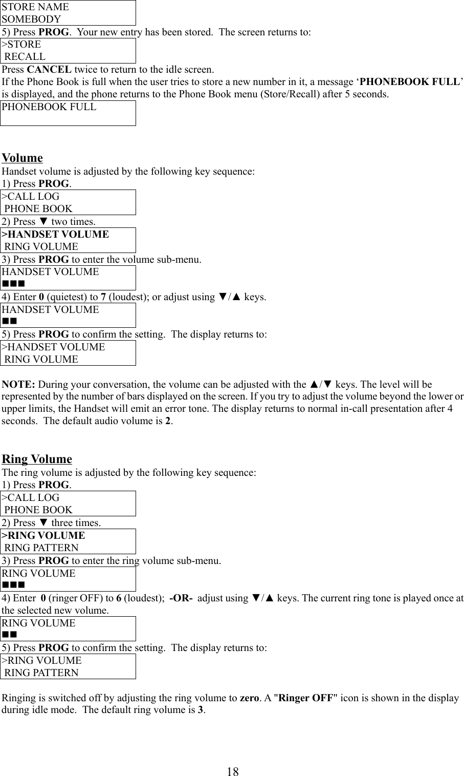 18STORE NAMESOMEBODY5) Press PROG.  Your new entry has been stored.  The screen returns to:&gt;STORE RECALLPress CANCEL twice to return to the idle screen.If the Phone Book is full when the user tries to store a new number in it, a message ‘PHONEBOOK FULL’is displayed, and the phone returns to the Phone Book menu (Store/Recall) after 5 seconds.PHONEBOOK FULLVolumeHandset volume is adjusted by the following key sequence:1) Press PROG.&gt;CALL LOG PHONE BOOK2) Press ▼ two times.&gt;HANDSET VOLUME RING VOLUME3) Press PROG to enter the volume sub-menu.HANDSET VOLUME4) Enter 0 (quietest) to 7 (loudest); or adjust using ▼/▲ keys.HANDSET VOLUME5) Press PROG to confirm the setting.  The display returns to:&gt;HANDSET VOLUME RING VOLUMENOTE: During your conversation, the volume can be adjusted with the ▲/▼ keys. The level will berepresented by the number of bars displayed on the screen. If you try to adjust the volume beyond the lower orupper limits, the Handset will emit an error tone. The display returns to normal in-call presentation after 4seconds.  The default audio volume is 2.Ring VolumeThe ring volume is adjusted by the following key sequence:1) Press PROG.&gt;CALL LOG PHONE BOOK2) Press ▼ three times.&gt;RING VOLUME RING PATTERN3) Press PROG to enter the ring volume sub-menu.RING VOLUME4) Enter  0 (ringer OFF) to 6 (loudest);  -OR-  adjust using ▼/▲ keys. The current ring tone is played once atthe selected new volume.RING VOLUME5) Press PROG to confirm the setting.  The display returns to:&gt;RING VOLUME RING PATTERNRinging is switched off by adjusting the ring volume to zero. A &quot;Ringer OFF&quot; icon is shown in the displayduring idle mode.  The default ring volume is 3.