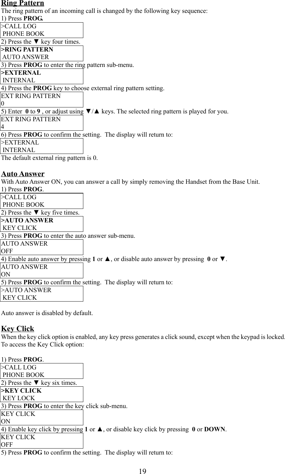 19Ring PatternThe ring pattern of an incoming call is changed by the following key sequence:1) Press PROG.&gt;CALL LOG PHONE BOOK2) Press the ▼ key four times.&gt;RING PATTERN AUTO ANSWER3) Press PROG to enter the ring pattern sub-menu.&gt;EXTERNAL INTERNAL4) Press the PROG key to choose external ring pattern setting.EXT RING PATTERN05) Enter  0 to 9 , or adjust using ▼/▲ keys. The selected ring pattern is played for you.EXT RING PATTERN46) Press PROG to confirm the setting.  The display will return to:&gt;EXTERNAL INTERNALThe default external ring pattern is 0.Auto AnswerWith Auto Answer ON, you can answer a call by simply removing the Handset from the Base Unit.1) Press PROG.&gt;CALL LOG PHONE BOOK2) Press the ▼ key five times.&gt;AUTO ANSWER KEY CLICK3) Press PROG to enter the auto answer sub-menu.AUTO ANSWEROFF4) Enable auto answer by pressing 1 or ▲, or disable auto answer by pressing  0 or ▼.AUTO ANSWERON5) Press PROG to confirm the setting.  The display will return to:&gt;AUTO ANSWER KEY CLICKAuto answer is disabled by default.Key ClickWhen the key click option is enabled, any key press generates a click sound, except when the keypad is locked.To access the Key Click option:1) Press PROG.&gt;CALL LOG PHONE BOOK2) Press the ▼ key six times.&gt;KEY CLICK KEY LOCK3) Press PROG to enter the key click sub-menu.KEY CLICKON4) Enable key click by pressing 1 or ▲, or disable key click by pressing  0 or DOWN.KEY CLICKOFF5) Press PROG to confirm the setting.  The display will return to: