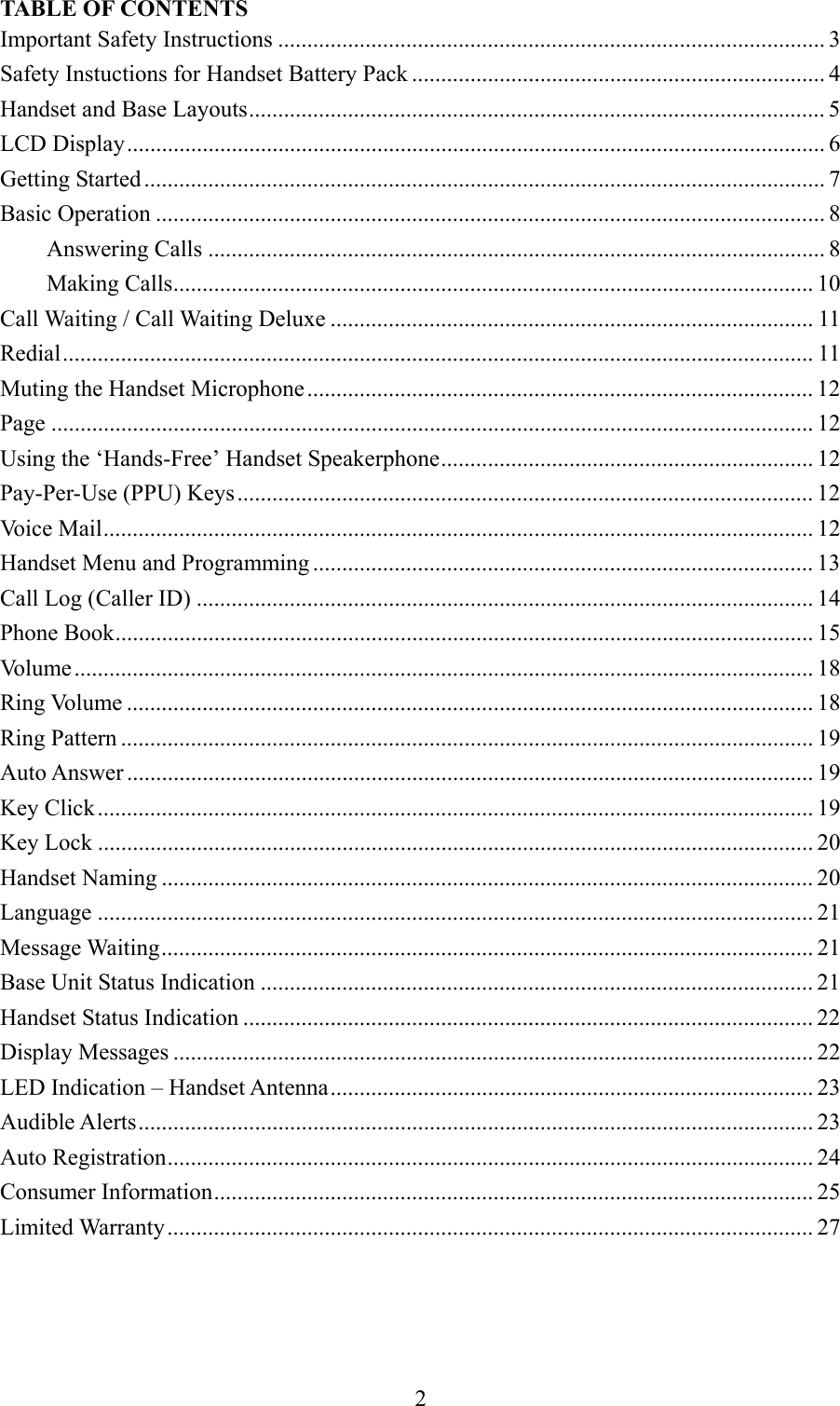 2TABLE OF CONTENTSImportant Safety Instructions .............................................................................................. 3Safety Instuctions for Handset Battery Pack ....................................................................... 4Handset and Base Layouts................................................................................................... 5LCD Display........................................................................................................................ 6Getting Started ..................................................................................................................... 7Basic Operation ................................................................................................................... 8Answering Calls .......................................................................................................... 8Making Calls.............................................................................................................. 10Call Waiting / Call Waiting Deluxe ................................................................................... 11Redial................................................................................................................................. 11Muting the Handset Microphone....................................................................................... 12Page ................................................................................................................................... 12Using the ‘Hands-Free’ Handset Speakerphone................................................................ 12Pay-Per-Use (PPU) Keys................................................................................................... 12Voice Mail.......................................................................................................................... 12Handset Menu and Programming ...................................................................................... 13Call Log (Caller ID) .......................................................................................................... 14Phone Book........................................................................................................................ 15Volume............................................................................................................................... 18Ring Volume ...................................................................................................................... 18Ring Pattern ....................................................................................................................... 19Auto Answer ...................................................................................................................... 19Key Click........................................................................................................................... 19Key Lock ........................................................................................................................... 20Handset Naming ................................................................................................................ 20Language ........................................................................................................................... 21Message Waiting................................................................................................................ 21Base Unit Status Indication ............................................................................................... 21Handset Status Indication .................................................................................................. 22Display Messages .............................................................................................................. 22LED Indication – Handset Antenna................................................................................... 23Audible Alerts.................................................................................................................... 23Auto Registration...............................................................................................................24Consumer Information....................................................................................................... 25Limited Warranty............................................................................................................... 27