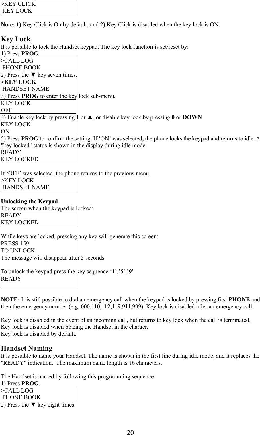 20&gt;KEY CLICK KEY LOCKNote: 1) Key Click is On by default; and 2) Key Click is disabled when the key lock is ON.Key LockIt is possible to lock the Handset keypad. The key lock function is set/reset by:1) Press PROG.&gt;CALL LOG PHONE BOOK2) Press the ▼ key seven times.&gt;KEY LOCK HANDSET NAME3) Press PROG to enter the key lock sub-menu.KEY LOCKOFF4) Enable key lock by pressing 1 or ▲, or disable key lock by pressing 0 or DOWN.KEY LOCKON5) Press PROG to confirm the setting. If ‘ON’ was selected, the phone locks the keypad and returns to idle. A&quot;key locked&quot; status is shown in the display during idle mode:READYKEY LOCKEDIf ‘OFF’ was selected, the phone returns to the previous menu.&gt;KEY LOCK HANDSET NAMEUnlocking the KeypadThe screen when the keypad is locked:READYKEY LOCKEDWhile keys are locked, pressing any key will generate this screen:PRESS 159TO UNLOCKThe message will disappear after 5 seconds.To unlock the keypad press the key sequence ‘1’,’5’,’9’READYNOTE: It is still possible to dial an emergency call when the keypad is locked by pressing first PHONE andthen the emergency number (e.g. 000,110,112,119,911,999). Key lock is disabled after an emergency call.Key lock is disabled in the event of an incoming call, but returns to key lock when the call is terminated.Key lock is disabled when placing the Handset in the charger.Key lock is disabled by default.Handset NamingIt is possible to name your Handset. The name is shown in the first line during idle mode, and it replaces the&quot;READY&quot; indication.  The maximum name length is 16 characters.The Handset is named by following this programming sequence:1) Press PROG.&gt;CALL LOG PHONE BOOK2) Press the ▼ key eight times.
