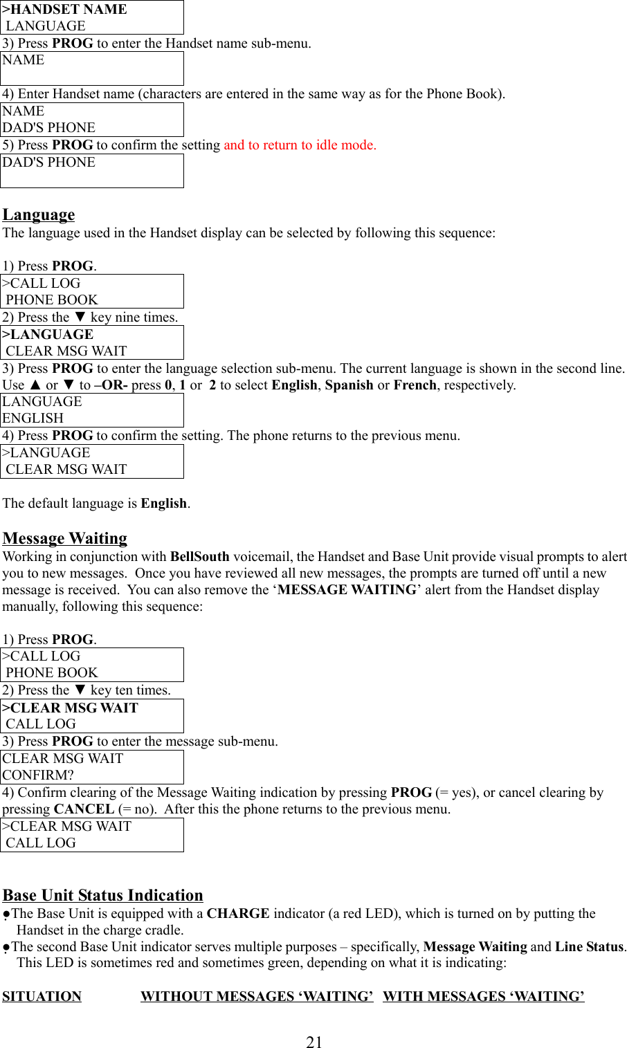 21&gt;HANDSET NAME LANGUAGE3) Press PROG to enter the Handset name sub-menu.NAME4) Enter Handset name (characters are entered in the same way as for the Phone Book).NAMEDAD&apos;S PHONE5) Press PROG to confirm the setting and to return to idle mode.DAD&apos;S PHONELanguageThe language used in the Handset display can be selected by following this sequence:1) Press PROG.&gt;CALL LOG PHONE BOOK2) Press the ▼ key nine times.&gt;LANGUAGE CLEAR MSG WAIT3) Press PROG to enter the language selection sub-menu. The current language is shown in the second line.Use ▲ or ▼ to –OR- press 0, 1 or  2 to select English, Spanish or French, respectively.LANGUAGEENGLISH4) Press PROG to confirm the setting. The phone returns to the previous menu.&gt;LANGUAGE CLEAR MSG WAITThe default language is English.Message WaitingWorking in conjunction with BellSouth voicemail, the Handset and Base Unit provide visual prompts to alertyou to new messages.  Once you have reviewed all new messages, the prompts are turned off until a newmessage is received.  You can also remove the ‘MESSAGE WAITING’ alert from the Handset displaymanually, following this sequence:1) Press PROG.&gt;CALL LOG PHONE BOOK2) Press the ▼ key ten times.&gt;CLEAR MSG WAIT CALL LOG3) Press PROG to enter the message sub-menu.CLEAR MSG WAITCONFIRM?4) Confirm clearing of the Message Waiting indication by pressing PROG (= yes), or cancel clearing bypressing CANCEL (= no).  After this the phone returns to the previous menu.&gt;CLEAR MSG WAIT CALL LOGBase Unit Status Indication●The Base Unit is equipped with a CHARGE indicator (a red LED), which is turned on by putting theHandset in the charge cradle.●The second Base Unit indicator serves multiple purposes – specifically, Message Waiting and Line Status.This LED is sometimes red and sometimes green, depending on what it is indicating:SITUATION WITHOUT MESSAGES ‘WAITING’ WITH MESSAGES ‘WAITING’