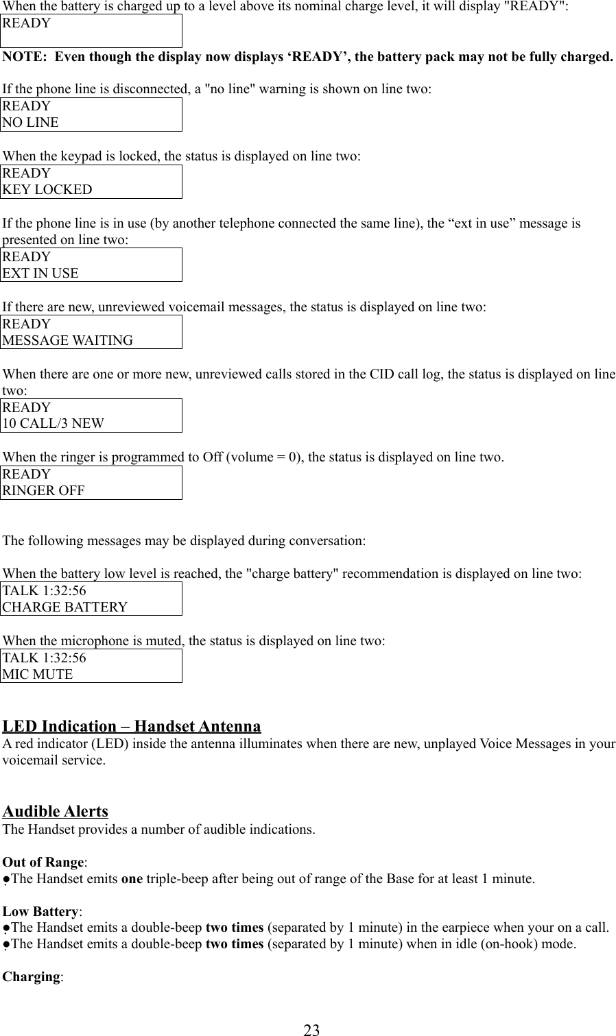 23When the battery is charged up to a level above its nominal charge level, it will display &quot;READY&quot;:READYNOTE:  Even though the display now displays ‘READY’, the battery pack may not be fully charged.If the phone line is disconnected, a &quot;no line&quot; warning is shown on line two:READYNO LINEWhen the keypad is locked, the status is displayed on line two:READYKEY LOCKEDIf the phone line is in use (by another telephone connected the same line), the “ext in use” message ispresented on line two:READYEXT IN USEIf there are new, unreviewed voicemail messages, the status is displayed on line two:READYMESSAGE WAITINGWhen there are one or more new, unreviewed calls stored in the CID call log, the status is displayed on linetwo:READY10 CALL/3 NEWWhen the ringer is programmed to Off (volume = 0), the status is displayed on line two.READYRINGER OFFThe following messages may be displayed during conversation:When the battery low level is reached, the &quot;charge battery&quot; recommendation is displayed on line two:TALK 1:32:56CHARGE BATTERYWhen the microphone is muted, the status is displayed on line two:TALK 1:32:56MIC MUTELED Indication – Handset AntennaA red indicator (LED) inside the antenna illuminates when there are new, unplayed Voice Messages in yourvoicemail service.Audible AlertsThe Handset provides a number of audible indications.Out of Range:●The Handset emits one triple-beep after being out of range of the Base for at least 1 minute.Low Battery:●The Handset emits a double-beep two times (separated by 1 minute) in the earpiece when your on a call.●The Handset emits a double-beep two times (separated by 1 minute) when in idle (on-hook) mode.Charging: