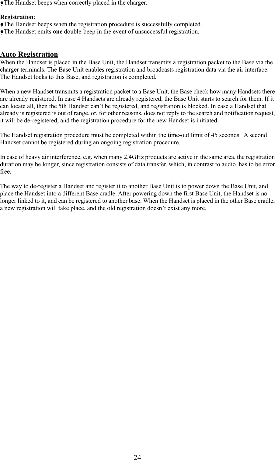 24●The Handset beeps when correctly placed in the charger.Registration:●The Handset beeps when the registration procedure is successfully completed.●The Handset emits one double-beep in the event of unsuccessful registration.Auto RegistrationWhen the Handset is placed in the Base Unit, the Handset transmits a registration packet to the Base via thecharger terminals. The Base Unit enables registration and broadcasts registration data via the air interface.The Handset locks to this Base, and registration is completed.When a new Handset transmits a registration packet to a Base Unit, the Base check how many Handsets thereare already registered. In case 4 Handsets are already registered, the Base Unit starts to search for them. If itcan locate all, then the 5th Handset can’t be registered, and registration is blocked. In case a Handset thatalready is registered is out of range, or, for other reasons, does not reply to the search and notification request,it will be de-registered, and the registration procedure for the new Handset is initiated.The Handset registration procedure must be completed within the time-out limit of 45 seconds.  A secondHandset cannot be registered during an ongoing registration procedure.In case of heavy air interference, e.g. when many 2.4GHz products are active in the same area, the registrationduration may be longer, since registration consists of data transfer, which, in contrast to audio, has to be errorfree.The way to de-register a Handset and register it to another Base Unit is to power down the Base Unit, andplace the Handset into a different Base cradle. After powering down the first Base Unit, the Handset is nolonger linked to it, and can be registered to another base. When the Handset is placed in the other Base cradle,a new registration will take place, and the old registration doesn’t exist any more.