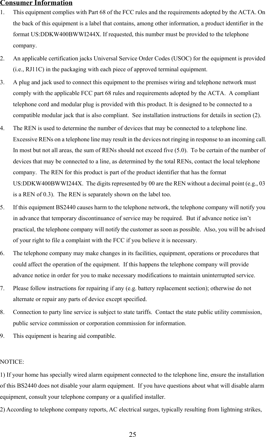 25Consumer Information1. This equipment complies with Part 68 of the FCC rules and the requirements adopted by the ACTA. Onthe back of this equipment is a label that contains, among other information, a product identifier in theformat US:DDKW400BWWI244X. If requested, this number must be provided to the telephonecompany.2. An applicable certification jacks Universal Service Order Codes (USOC) for the equipment is provided(i.e., RJ11C) in the packaging with each piece of approved terminal equipment.3. A plug and jack used to connect this equipment to the premises wiring and telephone network mustcomply with the applicable FCC part 68 rules and requirements adopted by the ACTA.  A complianttelephone cord and modular plug is provided with this product. It is designed to be connected to acompatible modular jack that is also compliant.  See installation instructions for details in section (2).4. The REN is used to determine the number of devices that may be connected to a telephone line.Excessive RENs on a telephone line may result in the devices not ringing in response to an incoming call.In most but not all areas, the sum of RENs should not exceed five (5.0).  To be certain of the number ofdevices that may be connected to a line, as determined by the total RENs, contact the local telephonecompany.  The REN for this product is part of the product identifier that has the formatUS:DDKW400BWWI244X.  The digits represented by 00 are the REN without a decimal point (e.g., 03is a REN of 0.3).  The REN is separately shown on the label too.5. If this equipment BS2440 causes harm to the telephone network, the telephone company will notify youin advance that temporary discontinuance of service may be required.  But if advance notice isn’tpractical, the telephone company will notify the customer as soon as possible.  Also, you will be advisedof your right to file a complaint with the FCC if you believe it is necessary.6. The telephone company may make changes in its facilities, equipment, operations or procedures thatcould affect the operation of the equipment.  If this happens the telephone company will provideadvance notice in order for you to make necessary modifications to maintain uninterrupted service.7. Please follow instructions for repairing if any (e.g. battery replacement section); otherwise do notalternate or repair any parts of device except specified.8. Connection to party line service is subject to state tariffs.  Contact the state public utility commission,public service commission or corporation commission for information.9. This equipment is hearing aid compatible.NOTICE:1) If your home has specially wired alarm equipment connected to the telephone line, ensure the installationof this BS2440 does not disable your alarm equipment.  If you have questions about what will disable alarmequipment, consult your telephone company or a qualified installer.2) According to telephone company reports, AC electrical surges, typically resulting from lightning strikes,