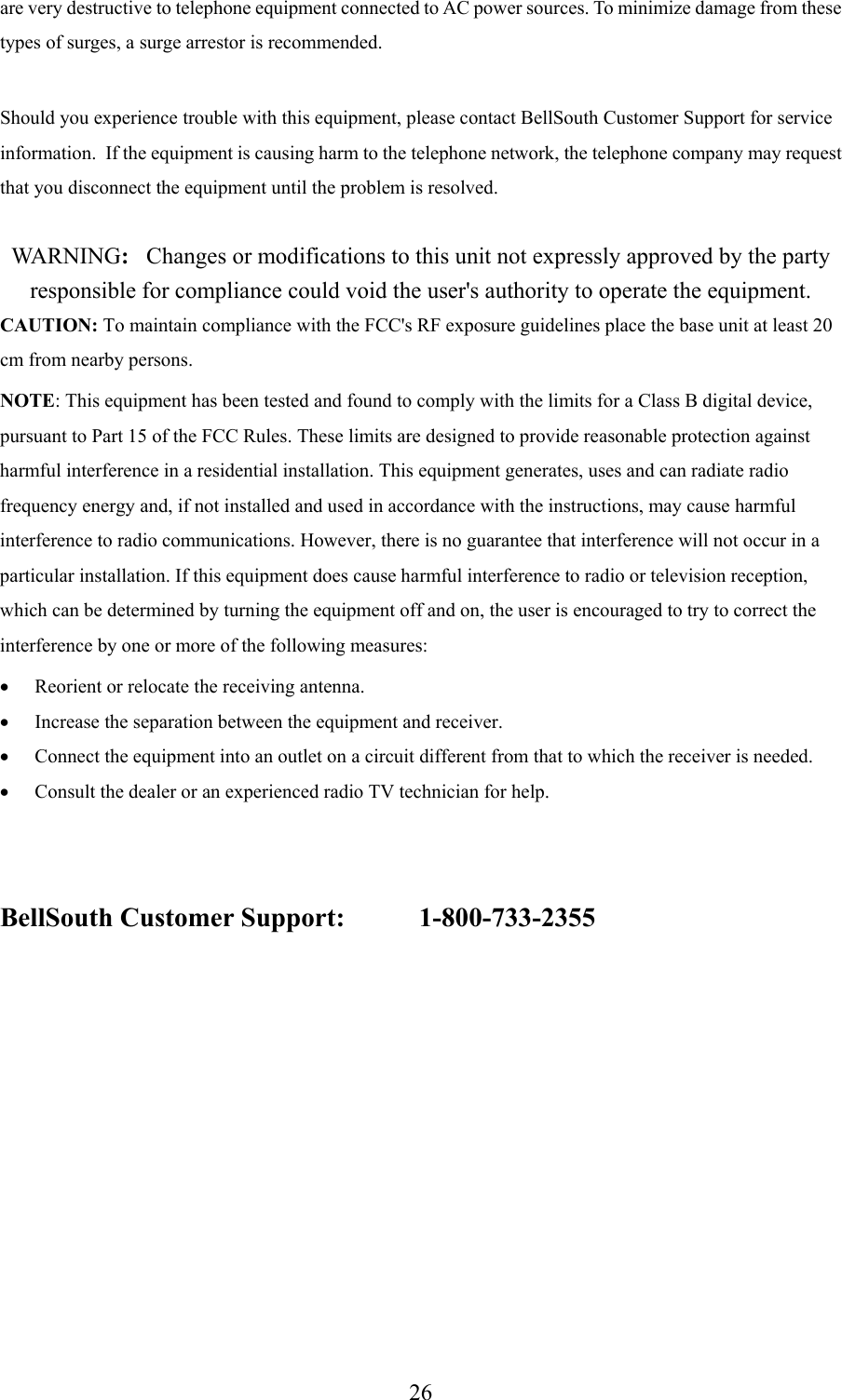 26are very destructive to telephone equipment connected to AC power sources. To minimize damage from thesetypes of surges, a surge arrestor is recommended.Should you experience trouble with this equipment, please contact BellSouth Customer Support for serviceinformation.  If the equipment is causing harm to the telephone network, the telephone company may requestthat you disconnect the equipment until the problem is resolved.WA R N I N G :   Changes or modifications to this unit not expressly approved by the partyresponsible for compliance could void the user&apos;s authority to operate the equipment.CAUTION: To maintain compliance with the FCC&apos;s RF exposure guidelines place the base unit at least 20cm from nearby persons.NOTE: This equipment has been tested and found to comply with the limits for a Class B digital device,pursuant to Part 15 of the FCC Rules. These limits are designed to provide reasonable protection againstharmful interference in a residential installation. This equipment generates, uses and can radiate radiofrequency energy and, if not installed and used in accordance with the instructions, may cause harmfulinterference to radio communications. However, there is no guarantee that interference will not occur in aparticular installation. If this equipment does cause harmful interference to radio or television reception,which can be determined by turning the equipment off and on, the user is encouraged to try to correct theinterference by one or more of the following measures:• Reorient or relocate the receiving antenna.• Increase the separation between the equipment and receiver.• Connect the equipment into an outlet on a circuit different from that to which the receiver is needed.• Consult the dealer or an experienced radio TV technician for help.BellSouth Customer Support: 1-800-733-2355