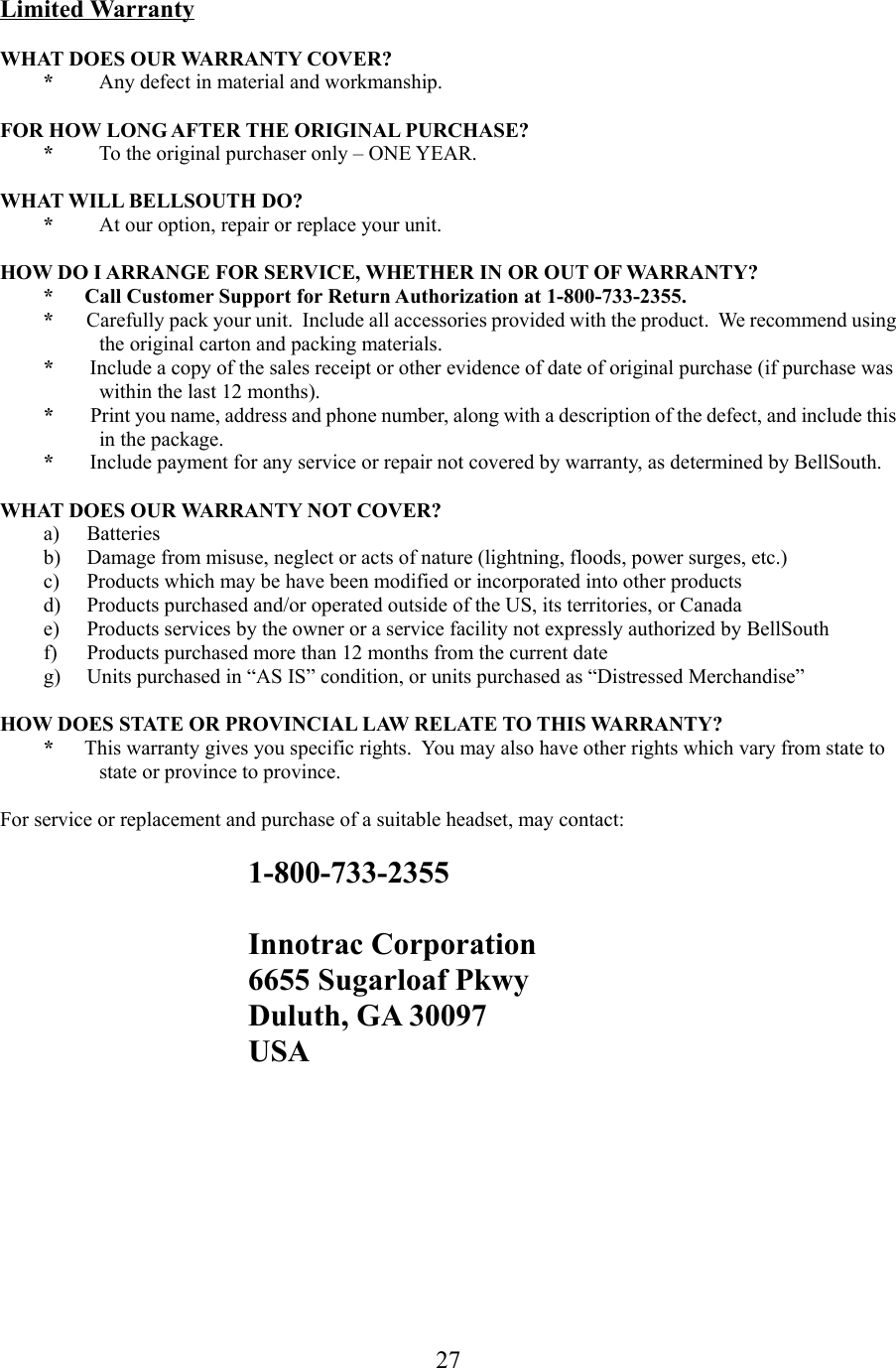 27Limited WarrantyWHAT DOES OUR WARRANTY COVER?*Any defect in material and workmanship.FOR HOW LONG AFTER THE ORIGINAL PURCHASE?*To the original purchaser only – ONE YEAR.WHAT WILL BELLSOUTH DO?*At our option, repair or replace your unit.HOW DO I ARRANGE FOR SERVICE, WHETHER IN OR OUT OF WARRANTY?*      Call Customer Support for Return Authorization at 1-800-733-2355.*       Carefully pack your unit.  Include all accessories provided with the product.  We recommend usingthe original carton and packing materials.*       Include a copy of the sales receipt or other evidence of date of original purchase (if purchase waswithin the last 12 months).*        Print you name, address and phone number, along with a description of the defect, and include thisin the package.*       Include payment for any service or repair not covered by warranty, as determined by BellSouth.WHAT DOES OUR WARRANTY NOT COVER?a) Batteriesb) Damage from misuse, neglect or acts of nature (lightning, floods, power surges, etc.)c) Products which may be have been modified or incorporated into other productsd) Products purchased and/or operated outside of the US, its territories, or Canadae) Products services by the owner or a service facility not expressly authorized by BellSouthf) Products purchased more than 12 months from the current dateg) Units purchased in “AS IS” condition, or units purchased as “Distressed Merchandise”HOW DOES STATE OR PROVINCIAL LAW RELATE TO THIS WARRANTY?*      This warranty gives you specific rights.  You may also have other rights which vary from state tostate or province to province.For service or replacement and purchase of a suitable headset, may contact:1-800-733-2355Innotrac Corporation6655 Sugarloaf PkwyDuluth, GA 30097USA 